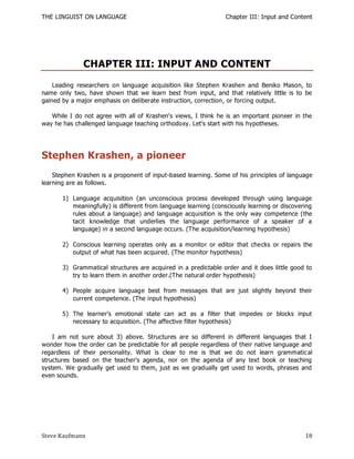 THE LINGUIST ON LANGUAGE                                         Chapter III: Input and Content




              CHAPTER III: INPUT AND CONTENT
    Leading researchers on language acquisition like Stephen Krashen and Beniko Mason, to
name only two, have shown that we learn best from input, and that relatively little is to be
gained by a major emphasis on deliberate instruction, correction, or forcing output.

   While I do not agree with all of Krashen's views, I think he is an important pioneer in the
way he has challenged language teaching orthodoxy. Let's start with his hypotheses.




Stephen Krashen, a pioneer
    Stephen Krashen is a proponent of input-based learning. Some of his principles of language
learning are as follows.

       1) Language acquisition (an unconscious process developed through using language
          meaningfully) is different from language learning (consciously learning or discovering
          rules about a language) and language acquisition is the only way competence (the
          tacit knowledge that underlies the language performance of a speaker of a
          language) in a second language occurs. (The acquisition/learning hypothesis)

       2) Conscious learning operates only as a monitor or editor that checks or repairs the
          output of what has been acquired. (The monitor hypothesis)

       3) Grammatical structures are acquired in a predictable order and it does little good to
          try to learn them in another order.(The natural order hypothesis)

       4) People acquire language best from messages that are just slightly beyond their
          current competence. (The input hypothesis)

       5) The learner's emotional state can act as a filter that impedes or blocks input
          necessary to acquisition. (The affective filter hypothesis)

    I am not sure about 3) above. Structures are so different in different languages that I
wonder how the order can be predictable for all people regardless of their native language and
regardless of their personality. What is clear to me is that we do not learn grammatic al
structures based on the teacher's agenda, nor on the agenda of any text book or teaching
system. We gradually get used to them, just as we gradually get used to words, phrases and
even sounds.




Steve Kaufmann                                                                               18
 