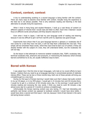 THE LINGUIST ON LANGUAGE                                          Chapter III: Input and Content




Context, context, context
    A key to understanding anything in a second language is being familiar with the context.
There are many ways to become more familiar with context. Actually living the experience is
the best but is not always possible. That is why extensive reading and listening is the best
alternative to actually living the experience.

    When I lived in Hong Kong and studied Mandarin, I built up a vast library of content on
different subjects of interest that I would read and listen to often. Each time I listened I would
focus on different words and phrases until they became natural to me.

   Even when I lived in Japan, I still had my own language world of reading and listening
because it was too difficult to get it all from real life until my Japanese was good enough.

     Experiments have shown that if you give language learners a glossary or vocabulary list of
new words for a text they have not seen, it will not help them understand the new text. They
simply will not remember these words, which they have tried to learn out of context. If they are
already familiar with the subject of a text, they will understand better, but the vocabulary list
will not help.

    So the lesson is that attempts to memorize isolated vocabulary lists, TOEFL vocabulary lists,
technical vocabulary lists, antonyms and synonyms, or memorizing the dictionary which Chinese
learners sometimes try to do, are usually ineffective ways to learn.




Bored with Korean
    I was asked how I find the time to learn languages. Let's look at my recent efforts to learn
Korean. I believe that you need to go at language learning in concentrated periods of relatively
intense effort. These can be two or three months long. Each one of these periods will bring you
a breakthrough to a new level.
    During my first spurt of Korean learning I would make sure that I always had audio content
in my car CD player, or in my MP3 player. I would get in 15 minutes here and 30 minutes there.
I would try to get in a minimum of 60 minutes every day. In the evenings I would spend 30
minutes reading and reviewing the new words. I think you need to work 90 minutes a day
almost every day for a period of 3 months to achieve a breakthrough.
    Unfortunately the Korean learning content was very boring. If I had had interesting and
authentic real Korean content (as opposed to textbook content) I would have done better. I
would have done a second and third spurt. I did not, because I kind of lost interest in the same
old boring Korean content.




Steve Kaufmann                                                                                 19
 