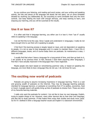 THE LINGUIST ON LANGUAGE                                            Chapter III: Input and Content



    As you continue your listening, and reading and word review, and your writing and speaking
activity, the bits and pieces of the language will slowly fall into place, not on some timetable
dictated by anything you deliberately do, but according to some timetable that only the brain
controls. Just keep feeding the brain with enough stimulus, and keep wanting to learn, and
enjoying your learning, and you will be surprised at the results.




Use it or lose it?
    It is often said that in language learning, you either use it or lose it. H ere "use it" usually
refers to speaking in the language.

   I do not find this to be the case. Since I speak and understand 11 languages, I really do not
have enough time to use them all in speaking to people.

     I find that if the learning process is largely based on input, and not dependent on speaking
to people, it is not so easy to lose languages and it is easier to maintain them. I have CDs in
different languages, books, and of course today there are podcasts. So maintenance is easy. I
listen and read.

    I usually find that when I leave a language for a long period of time, and then go back to it,
I am quickly at my previous level. In fact, because I have been acquiring other languages, I
find that I have actually improved in the languages that I have neglected.

    Maybe people who learn based on remembering grammar rules, or based on speaking the
language, are more likely to lose a language they do not use. I do not know for sure.




The exciting new world of podcasts
    Podcasts are going to assume increasing importance in language learning. There is a vast
and growing wealth of podcasts on the Internet. They may be language teaching podcasts
intended for language learners, or podcasts on everything from IT to politics, economics, food
or travel. A google search will quickly bring up lists of podcasts to choose from. These are some
of my favourite learning materials.

    I really only want the podcasts for content. I do not like to hear my own language, English ,
trying to explain things to me. However, many other learners like to hear their own language,
and also like to study grammar. If that makes them enjoy their studies and study more, good.
Go for it! I disliked it when a language teacher would use English in a classroom environment.




Steve Kaufmann                                                                                   21
 