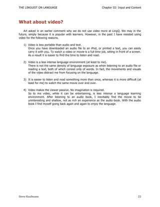 THE LINGUIST ON LANGUAGE                                           Chapter III: Input and Content




What about video?
    Art asked in an earlier comment why we do not use video more at LingQ. We may in the
future, simply because it is popular with learners. However, in the past I have resisted using
video for the following reasons.

   1) Video is less portable than audio and text.
      Once you have downloaded an audio file to an iPod, or printed a text, you can easily
      carry it with you. To watch a video or movie is a full time job, sitting in front of a screen.
      As a result it is easier to find the time to listen and read.

   2) Video is a less intense language environment (at least to me).
      There is not the same density of language exposure as when listening to an audio file or
      reading a text, both of which consist only of words. In fact, the movements and visuals
      of the video distract me from focusing on the language.

   3) It is easier to listen and read something more than once, whereas it is more difficult (at
      least for me) to watch the same movie over and over.

   4) Video makes the viewer passive. No imagination is required.
      So to me video, while it can be entertaining, is less intense a language learning
      environment. After listening to an audio book, I inevitably find the movie to be
      uninteresting and shallow, not as rich an experience as the audio book. With the audio
      book I find myself going back again and again to enjoy the language.




Steve Kaufmann                                                                                   22
 