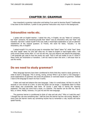 THE LINGUIST ON LANGUAGE                                                       Chapter IV: Grammar




                           CHAPTER IV: GRAMMAR
    How important is grammar instruction and testing if we want to become fluent? Traditionally
it has been at the forefront. I prefer to see grammar instruction very much in the background.




Intransitive verbs etc.
    I spoke with an English teacher. I asked him why, in English, we say "listen to" someone,
but "hear" someone. He answered proudly that "listen" was an intransitive verb, but "hear" was
transitive. But then I asked myself if this was really a meaningful explanation or just an abstract
restatement of the original question. In French, the word for listen, "ecouter," is not
intransitive, why in English?

    I asked myself if it is not just as easy to remember that "listen" takes "to" while "hear" does
not, that "speak" takes "to" and "tell" does not. If I listen to English or read English often, I will
come across these words often. If I do not ask why, but just observe and absorb the language,
I will gradually get used to how the words are used. Then it will not matter to me if I know if
these verbs are intransitive or transitive. I will not need to learn this term. I will know how to
use the words.




Do we need to study grammar?
    Many language learners have been conditioned to think that they need to study grammar in
order to learn a language. This is wrong, wrong, wrong! When I go to learn a new language I
avoid explanations of grammar and avoid all questions or exercises based on grammar. Instead
I look to the language to teach me how it works.

    I listen and read and observe the new language. I take it in small doses. At first it is only 30
seconds or one minute at a time. In time the doses can be longer. I repeatedly listen to these
small doses and occasionally read them. Of course I need help in having the meaning
explained. This help can come from a book, or a teacher. The teacher can be with me, face to
face, or online. Mostly, however, it is just me and the new language.

    The grammar learner is conditioned to think of rules and ask why? "Why is it said this way?
I thought the rule was something else." Half the time the learner has the rule wrong. Besides, if
every time the learner wants say something he/she has to remember a rule, he/she will never
speak fluently.




Steve Kaufmann                                                                                     23
 