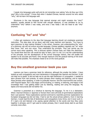 THE LINGUIST ON LANGUAGE                                                   Chapter IV: Grammar



   I speak nine languages quite well and do not remember ever asking "why do they say it this
way? Why is this wrong?‖ I know that when I studied Chinese, learners around me who asked
"why," did not learn the language well.

   Structures in the new language that seemed strange and might occasion the "why?"
question, usually started to feel normal with enough exposure. It was pointless to try to
understand "why" before I was ready, and once I was ready I did not need to ask "why"
anymore.




Confusing "he” and "she"
     I often get resistance to the idea that language learning should not emphasize grammar
instruction. This idea does not go down well with many teachers and learners. "Yo u have to
learn grammar to stop making mistakes" is the refrain. However, just understanding the "why"
of a grammar rule will not ensure accurate language. Chinese speakers regularly say "he" when
they mean "she" and vice versa. They understand the princip le. They just cannot say the
correct word when speaking. This is because spoken Chinese does not make this distinction.
You would think that this rule would be easy to learn, but it is not. It is not the understanding
of the principle, but the development of the correct language instinct, that will enable the
speaker to be accurate and fluent. Only enough exposure and the gradual training of the brain
will make that possible. The emphasis needs to be on the word gradual.




Buy the smallest grammar book you can
    Learners can have a grammar book for reference, although the smaller the better. I have
looked up verb conjugations and noun declensions in languages like Spanish and German. It did
not help me to speak. It did not help me to use the right declension or conjugation. I needed to
learn phrases from real contexts, to notice phrases when reading and listening, and to repeat
these phrases when speaking, in order to gradually improve. And the improvement was uneven,
with frequent lapses. But I was happy communicating, or reading, or listening, and happy in the
knowledge that I was getting better just by listening, reading and using the language. My
lapses and inaccuracies did not bother me.

    Grammar is presented as a shortcut to learning the language. To me it is a distraction.
When I learned Chinese or Japanese or Korean there were all kinds of grammatical explanations
that I just ignored. These explanations seemed contrived to resemble grammar explanations for
European languages but did not help. I had to see the actual phrase patterns. Even in learning
German, I could read the lists of declensions and conjugations many times, but it never sunk in.
If I read a lot and listened a lot, paying special attention to the words and how they come
together in phrases; and if I got used to certain phrases, then I would slowly start to use them
correctly more often.




Steve Kaufmann                                                                                24
 
