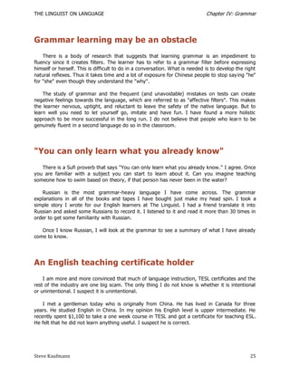 THE LINGUIST ON LANGUAGE                                                      Chapter IV: Grammar




Grammar learning may be an obstacle
    There is a body of research that suggests that learning grammar is an impediment to
fluency since it creates filters. The learner has to refer to a grammar filter before expressing
himself or herself. This is difficult to do in a conversation. What is needed is to develop the right
natural reflexes. Thus it takes time and a lot of exposure for Chinese people to stop say ing "he"
for "she" even though they understand the "why".

    The study of grammar and the frequent (and unavoidable) mistakes on tests can create
negative feelings towards the language, which are referred to as "affective filters". This makes
the learner nervous, uptight, and reluctant to leave the safety of the native language. But to
learn well you need to let yourself go, imitate and have fun. I have found a more holistic
approach to be more successful in the long run. I do not believe that people who lear n to be
genuinely fluent in a second language do so in the classroom.




"You can only learn what you already know"
   There is a Sufi proverb that says "You can only learn what you already know." I agree. Once
you are familiar with a subject you can start to learn about it. Can you imagine teaching
someone how to swim based on theory, if that person has never been in the water?

   Russian is the most grammar-heavy language I have come across. The grammar
explanations in all of the books and tapes I have bought just make my head spin. I took a
simple story I wrote for our English learners at The Linguist. I had a friend translate it into
Russian and asked some Russians to record it. I listened to it and read it more than 30 times in
order to get some familiarity with Russian.

   Once I know Russian, I will look at the grammar to see a summary of what I have already
come to know.




An English teaching certificate holder
    I am more and more convinced that much of language instruction, TESL certificates and the
rest of the industry are one big scam. The only thing I do not know is whether it is intentional
or unintentional. I suspect it is unintentional.

    I met a gentleman today who is originally from China. He has lived in Canada for three
years. He studied English in China. In my opinion his English level is upper intermediate. He
recently spent $1,100 to take a one week course in TESL and got a certificate for teaching ESL.
He felt that he did not learn anything useful. I suspect he is correct.




Steve Kaufmann                                                                                    25
 