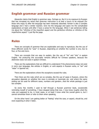 THE LINGUIST ON LANGUAGE                                                     Chapter IV: Grammar




English grammar and Russian grammar
    Alexandre claims that English is grammar easy. Perhaps so. But it is my exposure to Russian
that has increased my sense that grammar instruction is at best a luxury to be enjoyed (for
those who enjoy it) after the language has been massively absorbed. Korean is also a complex
language and I had a similar reaction. Give me the language and spare me the complicated
explanations at least until after I have a sense for the language. When I see sentences telling
me about the "infinitive of the imperfect aspect and the perfective infinitive or infinitive of the
imperfective aspect" I just flip the page.




Rules
    There are concepts of grammar that are explainable and easy to reproduce, like the use of
three different words for "year" in Russian, depending on whether the number is one, two to
four, or five and more.

    There are concepts that are easy to explain, like the use of ―he‖ and ―she‖ in spoken
English. Yet producing this accurately remains difficult for Chinese speakers, because the
distinction does not exist in spoken Chinese.

    There are the explanations that are difficult to understand if the phenomenon does not exist
in one's own language, like articles in English, or verb aspects in Russian verbs, or "ser" and
"estar" in Spanish etc.

   There are the explanations where the exceptions exceed the rules.

    Then there are the rules which are so complex, like the use of cases in Russian, where the
accusative depends on whether the noun is animate or inanimate etc. and where the same
ending can be used for different cases, numbers and genders...that the whole package is just
too complex.

    So every few months I used to leaf through a Russian grammar book, occasionally
reminding myself of something. I have stopped doing that now. I now know roughly what the
rules are supposed to be, in most cases, or at least I know what the overall game is, but I
cannot remember them or refer to them when speaking,

   On the other hand I am getting better at "feeling" what the case, or aspect, should be, and
even expecting it when I listen.




Steve Kaufmann                                                                                  26
 
