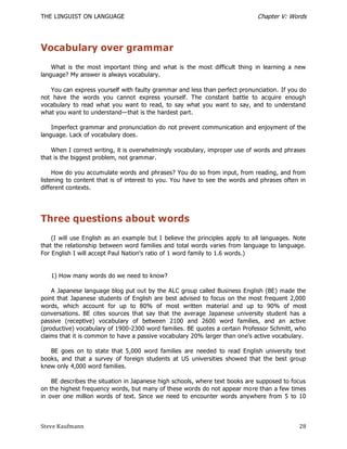 THE LINGUIST ON LANGUAGE                                                     Chapter V: Words




Vocabulary over grammar
    What is the most important thing and what is the most difficult thing in learning a new
language? My answer is always vocabulary.

   You can express yourself with faulty grammar and less than perfect pronunciation. If you do
not have the words you cannot express yourself. The constant battle to acquire enough
vocabulary to read what you want to read, to say what you want to say, and to understand
what you want to understand—that is the hardest part.

    Imperfect grammar and pronunciation do not prevent communication and enjoyment of the
language. Lack of vocabulary does.

    When I correct writing, it is overwhelmingly vocabulary, improper use of words and phrases
that is the biggest problem, not grammar.

     How do you accumulate words and phrases? You do so from input, from reading, and from
listening to content that is of interest to you. You have to see the words and phrases often in
different contexts.




Three questions about words
    (I will use English as an example but I believe the principles apply to all languages. Note
that the relationship between word families and total words varies from language to language.
For English I will accept Paul Nation's ratio of 1 word family to 1.6 words.)


   1) How many words do we need to know?

    A Japanese language blog put out by the ALC group called Business English (BE) made the
point that Japanese students of English are best advised to focus on the most frequent 2,000
words, which account for up to 80% of most written material and up to 90% of most
conversations. BE cites sources that say that the average Japanese university student has a
passive (receptive) vocabulary of between 2100 and 2600 word families, and an active
(productive) vocabulary of 1900-2300 word families. BE quotes a certain Professor Schmitt, who
claims that it is common to have a passive vocabulary 20% larger than one's active vocabulary.

   BE goes on to state that 5,000 word families are needed to read English university text
books, and that a survey of foreign students at US universities showed that the best group
knew only 4,000 word families.

    BE describes the situation in Japanese high schools, where text books are supposed to focus
on the highest frequency words, but many of these words do not appear mo re than a few times
in over one million words of text. Since we need to encounter words anywhere from 5 to 10



Steve Kaufmann                                                                              28
 