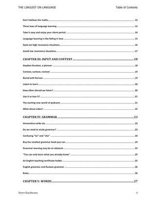 THE LINGUIST ON LANGUAGE                                                                                                         Table of Contents



   Don't believe the myths........................................................................................................................ 12

   Three laws of language learning ............................................................................................................ 13

   Take it easy and enjoy your silent period ............................................................................................... 14

   Language learning is like falling in love .................................................................................................. 15

   Seek out high resonance situations........................................................................................................ 16

   Avoid low resonance situations ............................................................................................................. 17


   CHAPTER III: INPUT AND CONTENT ..................................................................................... 18

   Stephen Krashen, a pioneer .................................................................................................................. 18

   Context, context, context ..................................................................................................................... 19

   Bored with Korean ............................................................................................................................... 19

   Listen to learn ...................................................................................................................................... 20

   How often should we listen? ................................................................................................................. 20

   Use it or lose it? ................................................................................................................................... 21

   The exciting new world of podcasts ....................................................................................................... 21

   What about video?............................................................................................................................... 22


   CHAPTER IV: GRAMMAR .......................................................................................................... 23

   Intransitive verbs etc. ........................................................................................................................... 23

   Do we need to study grammar? ............................................................................................................ 23

   Confusing "he” and "she" ..................................................................................................................... 24

   Buy the smallest grammar book you can ................................................................................................ 24

   Grammar learning may be an obstacle ................................................................................................... 25

   "You can only learn what you already know" ......................................................................................... 25

   An English teaching certificate holder .................................................................................................... 25

   English grammar and Russian grammar ................................................................................................. 26

   Rules ................................................................................................................................................... 26


   CHAPTER V: WORDS .................................................................................................................. 27


Steve Kaufmann                                                                                                                                               ii
 