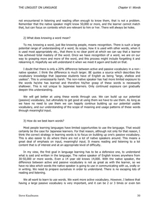 THE LINGUIST ON LANGUAGE                                                        Chapter V: Words



not encountered in listening and reading often enough to know them, that is not a problem.
Remember that the native speaker might know 50,000 or more, and the learner cannot match
that, but can focus on contexts which are relevant to him or h er. There will always be holes.


   2) What does knowing a word mean?

    To me, knowing a word, just like knowing people, means recognition. There is such a large
potential range of understanding of a word, its scope, how it is used with other words, when it
is used most appropriately etc., that there is no clear point at which we can say that a learner
has achieved total mastery of the word. Once we have recognition of a word, we are on our
way to grasping more and more of the word, and this process might include forgetting it and
relearning it. Hopefully we will understand it when we meet it again and build on that.

    I doubt that there is only a 20% difference between active and passive vocabulary in a non -
native speaker. I think the difference is much larger. BE quotes a source which describes the
vocabulary knowledge that Japanese students have of English as being "large, shallow and
useless". This is unnecessarily harsh. The non-native speaker has had more limited exposure to
the words he/she has learned and therefore his/her grasp of these words is necessarily
shallower. This is not unique to Japanese learners. Only continued exposure can gradually
deepen this understanding.

    We will get better at using these words through use. We can build up our potential
(passive) vocabulary, but ultimately to get good at using them we have to use them. As long as
we have no need to use them we can happily continue building up our potential usable
vocabulary, and our understanding of the scope of meaning and usage patterns of these words
through meaningful input.


   3) How do we best learn words?

    Most people learning languages have limited opportunities to use the language. That would
certainly be the case for Japanese learners. For that reason, although not only for that reason, I
think the correct strategy in learning words is to focus on building up one's passive vocabulary.
This is also easier to do where there are not a lot of native speakers around. This means a
great deal of emphasis on input, meaningful input. It means reading and listening to a lot
content that is of interest and at an appropriate level of difficulty.

    In my view, the first goal in language learning has to be a defensive one, to understand
what is said and written in the language. The native speaker of English knows anywhere from
30-50,000 or more words. Even a 14 year old knows 14,000. With the native speaker, the
difference between active and passive vocabulary is not as great as with the learner, so we
have no idea which words the native speaker is going to use in communicating with us, orally or
in writing. We need to prepare ourselves in order to understand. There is no escaping lots of
reading and listening.

   We all want to learn to use words. We want more active vocabulary. However, I believe that
having a large passive vocabulary is very important, and it can be 2 or 3 times or e ven ten



Steve Kaufmann                                                                                 30
 