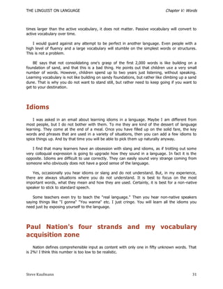 THE LINGUIST ON LANGUAGE                                                       Chapter V: Words



times larger than the active vocabulary, it does not matter. Passive vocabulary will convert to
active vocabulary over time.

    I would guard against any attempt to be perfect in another language. Even people with a
high level of fluency and a large vocabulary will stumble on the simplest words or structures.
This is not a problem.

    BE says that not consolidating one's grasp of the first 2,000 words is like building on a
foundation of sand, and that this is a bad thing. He points out that children us e a very small
number of words. However, children spend up to two years just listening, without speaking.
Learning vocabulary is not like building on sandy foundations, but rather like climbing up a sand
dune. That is why you do not want to stand still, but rather need to keep going if you want to
get to your destination.




Idioms
    I was asked in an email about learning idioms in a language. Maybe I am different from
most people, but I do not bother with them. To me they are kind of the dessert of language
learning. They come at the end of a meal. Once you have filled up on the solid fare, the key
words and phrases that are used in a variety of situations, then you can add a few idioms to
spice things up. And by that time you will be able to pick them up naturally anyway.

    I find that many learners have an obsession with slang and idioms, as if trotting out some
very colloquial expression is going to upgrade how they sound in a language. In fact it is the
opposite. Idioms are difficult to use correctly. They can easily sound very strange coming from
someone who obviously does not have a good sense of the language.

    Yes, occasionally you hear idioms or slang and do not understand. But, in my experience,
there are always situations where you do not understand. It is best to focus on the most
important words, what they mean and how they are used. Certainly, it is best for a non -native
speaker to stick to standard speech.

    Some teachers even try to teach the "real language." Then you hear non-native speakers
saying things like "I gonna" "You wanna" etc. I just cringe. You will learn all the idioms you
need just by exposing yourself to the language.




Paul Nation's four strands and my vocabulary
acquisition zone
    Nation defines comprehensible input as content with only one in fifty unknown words. That
is 2%! I think this number is too low to be realistic.




Steve Kaufmann                                                                                31
 