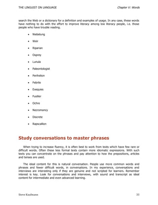 THE LINGUIST ON LANGUAGE                                                      Chapter V: Words



search the Web or a dictionary for a definition and examples of usage. In any case, these words
have nothing to do with the effort to improve literacy among low literacy people, i.e. those
people who have trouble reading.

          Niebelung

          Weir

          Riparian

          Osprey

          Lunula

          Paleontologist

          Perihelion

          Febrile

          Exequies

          Fusilier

          Ochre

          Necromancy

          Discrete

          Rapscallion




Study conversations to master phrases
     When trying to increase fluency, it is often best to work from texts which have few rare or
difficult words. Often these less formal texts contain more idiomatic expressions. With such
texts you can concentrate on the phrases and pay attention to how the prepositions, articles
and tenses are used.

    The ideal content for this is natural conversation. People use more common words and
phrases and fewer difficult words, in conversations. In my experience, conversations and
interviews are interesting only if they are genuine and not scripted for learners. Remember
interest is key. Look for conversations and interviews, with sound and transcript as ideal
content for intermediate and even advanced learning.




Steve Kaufmann                                                                               33
 