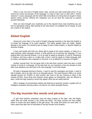 THE LINGUIST ON LANGUAGE                                                         Chapter V: Words



   There is only one kind of English prose; clear, concise and well constructed prose. If you
control the words and phrases of the language it is easy to learn how to start with a "theme
sentence" in every paragraph and the other little conventions of writing that are taught in these
special writing courses. Without the vocabulary you do not have the resources to express
yourself effectively.

    Once you have brought your vocabulary up to the required level, read everything you can
find on specialized writing. Start looking on the web where it is available free of charge. Or just
buy a book on the subject.




Global English
    Among the many fads in the world of English language teaching is the idea that English is
no longer the language of its native speakers. The native speaker does not matter. English
belongs to the world. You should be just as happy to learn Indian English, or Spanish English as
American English.

    I have real trouble with that one. Being able to speak to the native speaker, or listen to or
read authentic native language content, is what attracts me to learning any language. If I am
putting effort into learning Russian, it is to be able to speak to Russians, to visit St. Petersburg
or Moscow, and have a beer or a vodka with a local. I want to speak an Indian language with
an Indian, and Spanish with a Spaniard or Peruvian. Is it so different for learners of English?

    Another concept that I do not agree with is the idea that a person need only learn a small
number of words in a language. Or the idea that you can memorize a few key phrases to look
after most situations you will meet in the new language. It isn't that simple.

    My goal in language learning is fluency. I want to read the newspaper and books. I want to
talk to people, not as an idiot, but as an educated person. The most frequent 1000 or so words
typically account for 70-80% of most content. But most of the key meaning is often in the
missing 20-30%. Since these less frequent words appear so infrequently, they are difficult to
learn, unlike the high frequency words that appear often and are easily learned.

    With a strategy of concentrated reading and listening to authentic content, coupled with an
intelligent vocabulary learning system, any learner can reach educated fluency.




The big muscles-the words and phrases
    In golf most teachers emphasize using the large muscles of the back, hips and thighs,
rather than the small muscles in the wrists and hands. The large muscles are more stable,
easier to control and give stability to the golf swing. The wrists and hands can come later. In
many cases they take care of themselves if the big muscles work properly.




Steve Kaufmann                                                                                   35
 