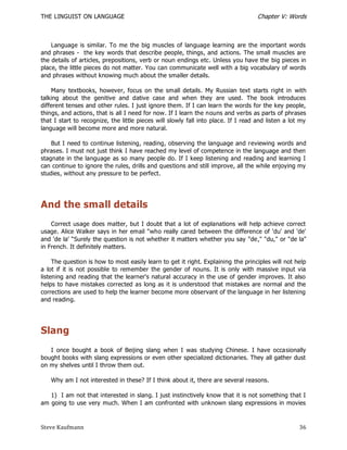 THE LINGUIST ON LANGUAGE                                                            Chapter V: Words



    Language is similar. To me the big muscles of language learning are the important words
and phrases - the key words that describe people, things, and actions. The small muscles are
the details of articles, prepositions, verb or noun endings etc. Unless you have the big pieces in
place, the little pieces do not matter. You can communicate well with a big vocabulary of words
and phrases without knowing much about the smaller details.

    Many textbooks, however, focus on the small details. My Russian text starts right in with
talking about the genitive and dative case and when they are used. The book introduces
different tenses and other rules. I just ignore them. If I can learn the words for the key people,
things, and actions, that is all I need for now. If I learn the nouns and verbs as parts of phrases
that I start to recognize, the little pieces will slowly fall into place. If I read and listen a lot my
language will become more and more natural.

    But I need to continue listening, reading, observing the language and reviewing words and
phrases. I must not just think I have reached my level of competence in the language and then
stagnate in the language as so many people do. If I keep listening and reading and learning I
can continue to ignore the rules, drills and questions and still improve, all the while enjoying my
studies, without any pressure to be perfect.




And the small details
    Correct usage does matter, but I doubt that a lot of explanations will help achieve correct
usage. Alice Walker says in her email "who really cared between the difference of 'du' and 'de'
and 'de la' ―Surely the question is not whether it matters whether you say "de," "du," or "de la"
in French. It definitely matters.

     The question is how to most easily learn to get it right. Explaining the principles will not help
a lot if it is not possible to remember the gender of nouns. It is only with massive input via
listening and reading that the learner's natural accuracy in the use of gender improves. It also
helps to have mistakes corrected as long as it is understood that mistakes are normal and the
corrections are used to help the learner become more observant of the language in her listening
and reading.




Slang
   I once bought a book of Beijing slang when I was studying Chinese. I have occasionally
bought books with slang expressions or even other specialized dictionaries. They all gather dust
on my shelves until I throw them out.

   Why am I not interested in these? If I think about it, there are several reasons.

   1) I am not that interested in slang. I just instinctively know that it is not something that I
am going to use very much. When I am confronted with unknown slang expressions in movies



Steve Kaufmann                                                                                      36
 