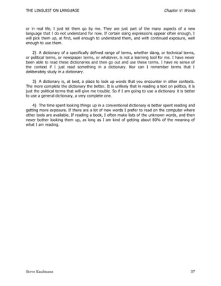 THE LINGUIST ON LANGUAGE                                                          Chapter V: Words



or in real life, I just let them go by me. They are just part of the many aspects of a new
language that I do not understand for now. If certain slang expressions appear often enough, I
will pick them up, at first, well enough to understand them, and with continued exposure, well
enough to use them.

    2) A dictionary of a specifically defined range of terms, whether slang, or technical terms,
or political terms, or newspaper terms, or whatever, is not a learning tool for me. I have never
been able to read these dictionaries and then go out and use these terms. I have no sense of
the context if I just read something in a dictionary. Nor can I remember terms that I
deliberately study in a dictionary.

    3) A dictionary is, at best, a place to look up words that you encounter in other contexts.
The more complete the dictionary the better. It is unlikely that in reading a text on politics, it is
just the political terms that will give me trouble. So if I am going to use a dictionary it is better
to use a general dictionary, a very complete one.

    4) The time spent looking things up in a conventional dictionary is better spent reading and
getting more exposure. If there are a lot of new words I prefer to read on the computer where
other tools are available. If reading a book, I often make lists of the unknown words, and then
never bother looking them up, as long as I am kind of getting about 80% of the meaning of
what I am reading.




Steve Kaufmann                                                                                    37
 