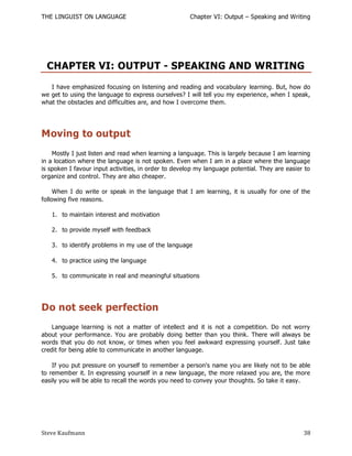THE LINGUIST ON LANGUAGE                              Chapter VI: Output – Speaking and Writing




 CHAPTER VI: OUTPUT - SPEAKING AND WRITING
   I have emphasized focusing on listening and reading and vocabulary learning. But, how do
we get to using the language to express ourselves? I will tell you my experience, when I speak,
what the obstacles and difficulties are, and how I overcome them.




Moving to output
    Mostly I just listen and read when learning a language. This is largely because I am learning
in a location where the language is not spoken. Even when I am in a place where the language
is spoken I favour input activities, in order to develop my language potential. They are easier to
organize and control. They are also cheaper.

     When I do write or speak in the language that I am learning, it is usually for one of the
following five reasons.

   1. to maintain interest and motivation

   2. to provide myself with feedback

   3. to identify problems in my use of the language

   4. to practice using the language

   5. to communicate in real and meaningful situations




Do not seek perfection
    Language learning is not a matter of intellect and it is not a competition. Do not worry
about your performance. You are probably doing better than you think. There will always be
words that you do not know, or times when you feel awkward expressing yourself. Just take
credit for being able to communicate in another language.

    If you put pressure on yourself to remember a person's name you are likely not to be able
to remember it. In expressing yourself in a new language, the more relaxed you are, the more
easily you will be able to recall the words you need to convey your thoughts. So take it easy.




Steve Kaufmann                                                                                 38
 