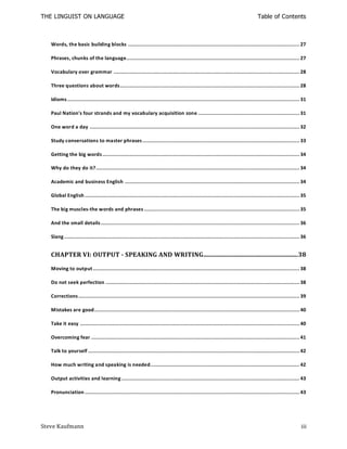 THE LINGUIST ON LANGUAGE                                                                                                         Table of Contents



   Words, the basic building blocks ........................................................................................................... 27

   Phrases, chunks of the language............................................................................................................ 27

   Vocabulary over grammar .................................................................................................................... 28

   Three questions about words ................................................................................................................ 28

   Idioms ................................................................................................................................................. 31

   Paul Nation's four strands and my vocabulary acquisition zone ............................................................... 31

   One word a day ................................................................................................................................... 32

   Study conversations to master phrases .................................................................................................. 33

   Getting the big words ........................................................................................................................... 34

   Why do they do it? ............................................................................................................................... 34

   Academic and business English ............................................................................................................. 34

   Global English ...................................................................................................................................... 35

   The big muscles-the words and phrases ................................................................................................. 35

   And the small details ............................................................................................................................ 36

   Slang ................................................................................................................................................... 36


   CHAPTER VI: OUTPUT - SPEAKING AND WRITING ........................................................... 38

   Moving to output ................................................................................................................................. 38

   Do not seek perfection ......................................................................................................................... 38

   Corrections .......................................................................................................................................... 39

   Mistakes are good ................................................................................................................................ 40

   Take it easy ......................................................................................................................................... 40

   Overcoming fear .................................................................................................................................. 41

   Talk to yourself .................................................................................................................................... 42

   How much writing and speaking is needed............................................................................................. 42

   Output activities and learning ............................................................................................................... 43

   Pronunciation ...................................................................................................................................... 43




Steve Kaufmann                                                                                                                                              iii
 