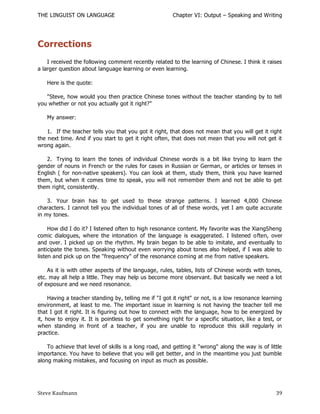 THE LINGUIST ON LANGUAGE                               Chapter VI: Output – Speaking and Writing




Corrections
    I received the following comment recently related to the learning of Chinese. I think it raises
a larger question about language learning or even learning.

   Here is the quote:

   "Steve, how would you then practice Chinese tones without the teacher standing by to tell
you whether or not you actually got it right?"

   My answer:

    1. If the teacher tells you that you got it right, that does not mean that you will get it right
the next time. And if you start to get it right often, that does not mean that you will not get it
wrong again.

   2. Trying to learn the tones of individual Chinese words is a bit like trying to learn the
gender of nouns in French or the rules for cases in Russian or German, or articles or tenses in
English ( for non-native speakers). You can look at them, study them, think you have learned
them, but when it comes time to speak, you will not remember them and not be able to get
them right, consistently.

    3. Your brain has to get used to these strange patterns. I learned 4,000 Chinese
characters. I cannot tell you the individual tones of all of these words, yet I am quite accurate
in my tones.

     How did I do it? I listened often to high resonance content. My favorite was the XiangSheng
comic dialogues, where the intonation of the language is exaggerated. I listened o ften, over
and over. I picked up on the rhythm. My brain began to be able to imitate, and eventually to
anticipate the tones. Speaking without even worrying about tones also helped, if I was able to
listen and pick up on the "frequency" of the resonance coming at me from native speakers.

    As it is with other aspects of the language, rules, tables, lists of Chinese words with tones,
etc. may all help a little. They may help us become more observant. But basically we need a lot
of exposure and we need resonance.

     Having a teacher standing by, telling me if "I got it right" or not, is a low resonance learning
environment, at least to me. The important issue in learning is not having the teacher tell me
that I got it right. It is figuring out how to connect with the language, how to be energized by
it, how to enjoy it. It is pointless to get something right for a specific situation, like a test, or
when standing in front of a teacher, if you are unable to reproduce this skill regularly in
practice.

    To achieve that level of skills is a long road, and getting it "wrong" along the way is of little
importance. You have to believe that you will get better, and in the meantime you just bumble
along making mistakes, and focusing on input as much as possible.




Steve Kaufmann                                                                                    39
 