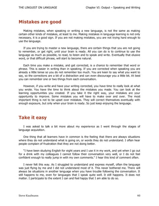 THE LINGUIST ON LANGUAGE                               Chapter VI: Output – Speaking and Writing




Mistakes are good
    Making mistakes, when speaking or writing a new language, is not the same as making
certain other kinds of mistakes, at least to me. Making mistakes in language learning is not only
necessary, it is a good sign. If you are not making mistakes, you are not trying hard enough to
use the language.

    If you are trying to master a new language, there are certain things that you are not going
to remember, or get right, until your brain is ready. All you can do is to continue to use the
language as much as possible, to read, to listen and to speak and write. Eventually that elusive
word, or that difficult phrase, will start to become natural.

    Each time you make a mistake, and get corrected, is a chance to remember that word or
phrase. This is easier in writing than in speaking. If you are corrected when speaking you are
already a little tense so you do not remember too much. You are keen to say what you want to
say, so the corrections are a bit of a distraction and can even discourage you a little bit. A t best
you can remember one or two things from each conversation.

    However, if you write and have your writing corrected, you have time to really look at what
you wrote. You have the time to think about the mistakes you made. You can look at the
learning opportunities you created. If you take it the right way, your mistakes are your
opportunity to improve. Some mistakes you will have to make over and over. The most
important thing is not to be upset over mistakes. They will correct themselves eventually with
enough exposure, but only when your brain is ready. So just keep enjoying the language.




Take it easy
    I was asked to talk a bit more about my experience as I went through the stages of
language acquisition.

   One thing that all learners have in common is the feeling that there are always situations
where they do not understand what is going on, or words they do not understand. I often hear
people complain of frustration that they are not doing better.

    ―I have been studying English for eight years and I use it in my work, and yet when I go out
for a drink with my colleagues I cannot follow their conversation very well, or I do not feel
confident enough to really jump in with my own comments." I hear this kind of comment often.

     I never felt this way. As I struggled to understand and express myself, often the language
was just flying by me and I did not understand most of it. This never bothered me. There will
always be situations in another language when you have trouble following the conversation. It
still happens to me, even for languages that I speak quite well. It still happens. It does not
matter. I participate to the extent I can and feel happy that I am able to do so.




Steve Kaufmann                                                                                    40
 