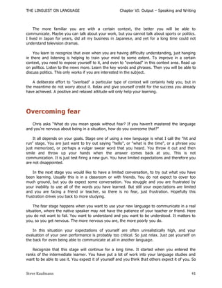 THE LINGUIST ON LANGUAGE                              Chapter VI: Output – Speaking and Writing



     The more familiar you are with a certain context, the better you will be able to
communicate. Maybe you can talk about your work, but you cannot talk about sports or politics.
I lived in Japan for years, did all my business in Japanes e, and yet for a long time could not
understand television dramas.

    You learn to recognize that even when you are having difficulty understanding, just hanging
in there and listening is helping to train your mind to some extent. To improve in a certain
context, you need to expose yourself to it, and even to "overload" in this context area. Read up
on politics. Listen to the news more. Learn the key words and phrases. Then you will be able to
discuss politics. This only works if you are interested in the subject.

    A deliberate effort to "overload" a particular type of context will certainly help you, but in
the meantime do not worry about it. Relax and give yourself credit for the success you already
have achieved. A positive and relaxed attitude will only help your learning.




Overcoming fear
   Chris asks ―What do you mean speak without fear? If you haven't mastered the language
and you're nervous about being in a situation, how do you overcome that?"

    It all depends on your goals. Stage one of using a new language is what I call the "hit and
run" stage. You are just want to try out saying "hello", or "what is the time", or a phrase you
just memorized, or perhaps a vulgar swear word that you heard. You throw it out and then
smile and throw up your hands when the answer comes back at you. This is not
communication. It is just test firing a new gun. You have limited expectations and therefore you
are not disappointed.

    In the next stage you would like to have a limited conversation, to try out what you have
been learning. Usually this is in a classroom or with friends. You do not expect to cover too
much ground, but you do expect some conversation. You struggle and you are frustrated by
your inability to use all of the words you have learned. But still your expectations are limited
and you are facing a friend or teacher, so there is no fear, just frustration. Hopefully this
frustration drives you back to more studying.

    The fear stage happens when you want to use your new language to communicate in a real
situation, where the native speaker may not have the patience of your teacher or friend. Here
you do not want to fail. You want to understand and you want to be understood. It matters to
you, so you get nervous. The more nervous you are, the more poorly you do.

    In this situation your expectations of yourself are often unrealistically high, and your
evaluation of your own performance is probably too critical. So just relax. Just pat yourself on
the back for even being able to communicate at all in another language.

   Recognize that this stage will continue for a long time. It started when you entered the
ranks of the intermediate learner. You have put a lot of work into your language studies and
want to be able to use it. You expect it of yourself and you think that others expect it of you. So


Steve Kaufmann                                                                                  41
 