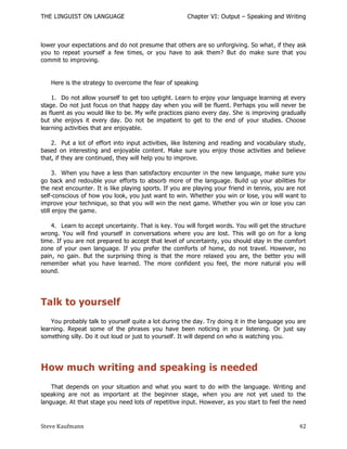 THE LINGUIST ON LANGUAGE                               Chapter VI: Output – Speaking and Writing



lower your expectations and do not presume that others are so unforgiving. So what, if they ask
you to repeat yourself a few times, or you have to ask them? But do make sure that you
commit to improving.


   Here is the strategy to overcome the fear of speaking

    1. Do not allow yourself to get too uptight. Learn to enjoy your language learning at every
stage. Do not just focus on that happy day when you will be fluent. Perhaps you will never be
as fluent as you would like to be. My wife practices piano every day. She is improving gradually
but she enjoys it every day. Do not be impatient to get to the end of your studies. Choose
learning activities that are enjoyable.

    2. Put a lot of effort into input activities, like listening and reading and vocabulary study,
based on interesting and enjoyable content. Make sure you enjoy those activities and believe
that, if they are continued, they will help you to improve.

      3. When you have a less than satisfactory encounter in the new language, make sure you
go back and redouble your efforts to absorb more of the language. Build up your abilities for
the next encounter. It is like playing sports. If you are playing your friend in tennis, you are not
self-conscious of how you look, you just want to win. Whether you win or lose, y ou will want to
improve your technique, so that you will win the next game. Whether you win or lose you can
still enjoy the game.

    4. Learn to accept uncertainty. That is key. You will forget words. You will get the structure
wrong. You will find yourself in conversations where you are lost. This will go on for a long
time. If you are not prepared to accept that level of uncertainty, you should stay in the comfort
zone of your own language. If you prefer the comforts of home, do not travel. However, no
pain, no gain. But the surprising thing is that the more relaxed you are, the better you will
remember what you have learned. The more confident you feel, the more natural you will
sound.




Talk to yourself
    You probably talk to yourself quite a lot during the day. Try doing it in the language you are
learning. Repeat some of the phrases you have been noticing in your listening. Or just say
something silly. Do it out loud or just to yourself. It will depend on who is watching you.




How much writing and speaking is needed
    That depends on your situation and what you want to do with the language. Writing and
speaking are not as important at the beginner stage, when you are not yet used to the
language. At that stage you need lots of repetitive input. However, as you start to feel the need



Steve Kaufmann                                                                                   42
 