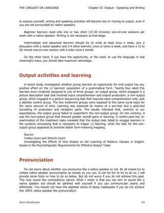 THE LINGUIST ON LANGUAGE                             Chapter VI: Output – Speaking and Writing



to express yourself, writing and speaking activities will become key to moving to output, even if
you are not surrounded by native speakers.

   Beginner learners need only one or two short (15-30 minutes) one-on-one sessions per
week with a native-speaker. Writing is not necessary at that stage.

    Intermediate and advanced learners should try to write at least once a week, join a
discussion with a native speaker and 3-4 other learners, once or twice a week, and have a 15 to
30 minute one-on-one session with a tutor once a month.

   On the other hand, if you have the opportunity, or the need, to use the language in real
meaningful ways, you should take maximum advantage.




Output activities and learning
    A recent study investigated whether giving learners an opportunity for oral output has any
positive effect on the L2 learners' acquisition of a grammatical form. Twenty -four adult ESL
learners were randomly assigned to one of three groups: an output group, which engaged in a
picture description task that involved input comprehension and output production; a non-output
group, which engaged in a picture sequencing task that required input comprehension only; and
a placebo control group. The two treatment groups were exposed to the same aural input for
the same amount of time. Learning was assessed by means of a pre-test and a post-test
consisting of production and reception parts. The results indicated that, contrary to our
expectations, the output group failed to outperform the non-output group. On the contrary, it
was the non-output group that showed greater overall gains in learning. A careful post-hoc re-
examination of the treatment tasks revealed that the output task failed to engage learners in
the syntactic processing that is necessary to trigger L2 learning, while the task for the non -
output group appeared to promote better form-meaning mapping.

    Source:
    Yukiko Izumi and Shinichi Izumi
    Investigating the Effects of Oral Output on the Learning of Relative Clauses in English:
Issues in the Psycholinguistic Requirements for Effective Output Tasks




Pronunciation
    Do not worry about whether you pronounce like a native speaker or not. By all means try to
imitate native speaker pronunciation as closely as you can. It can be fun to try to do so. I will
provide some hints on how to do so below. But do not worry if you do not achieve this goal.
This may sound like contradictory advice. What I mean is that you can aim to sound like a
native speaker but should be satisfied with yourself if you can communicate clearly and
effectively. You should not have the slightest sense of being inadequate if you do not achieve
this 100% native speaker like pronunciation.



Steve Kaufmann                                                                                43
 