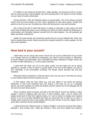 THE LINGUIST ON LANGUAGE                              Chapter VI: Output – Speaking and Writing



   It is better to use words and phrases like a native spe aker, and pronounce with an accent,
than to pronounce like a native speaker, but have phrasing that is not natural. So work hardest
on your choice of words and phrases.

    Having said that I offer the following advice on pronunciation. First of all choose so meone
whose voice and pronunciation you like. Listen repetitively to that same person. Imitate that
person as much as you can. Overload your brain with that person's voice and intonation.

    Get a hold of the text of what that person is saying or transcribe it. Now read it out loud
many times imitating the person you are listening to. Record yourself. Identify the differences in
pronunciation and intonation between yourself and the native speaker. You will gradually get
better and better at doing this.

   Isolate the vowel sounds and consonant sounds that you are not satisfied with. Work very
hard on saying those sounds. Record yourself and compare yourself to a native speaker. Do the
same with intonation.




How bad is your accent?
    I think there are two issues with accent. First of all, can you be understood? If your accent
is so "foreign" that you are difficult to understand, you need to work to improve it. Otherwise,
an accent reflects your personality, and a noticeable but easily understood "foreign" accent can
be either of little importance, or, in some cases, charming.

     I admit that the closer you are to the native accent, the less likely you are to attract
attention to yourself. A lack of accent is usually easier on the ears of the listener, but only at
first. Ultimately, if the conversation continues, the foreign accent becomes less and less
important.

    What does become important is what you have to say, how you say it, and what you convey
to your listeners about the kind of person you are.

    In that regard, what you have within you, and your ability to use words and phrases
effectively, is much more important than your accent, in the long run. So, as a language
learner, put more emphasis on words and phrases and the natural use of the language and do
not worry too much about accent.

   There is another aspect of accent, and that is the fact that an accent can identify a native
speaker in terms of regional origin and even, in some societies, class. I see no reason why
people would want to hide their regional origins, so I see no reason to change one's regional
accent. In so far as accents identified with class are concerned, this is really not an issue in
Canada where everyone more or less speaks with the same accent. It may be a bigger issue in
some other countries, like the United Kingdom.

    I notice that the old "Oxford accent" or "Queen's English" is much less common than before,
although I must confess that I really like hearing it. More and more people from southern


Steve Kaufmann                                                                                 44
 