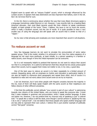 THE LINGUIST ON LANGUAGE                                Chapter VI: Output – Speaking and Writing



England seem to speak with an "estuary English" accent, which is strongly influenced by the
London accent. It appears that class distinctions are less important than before, even in the UK.
But I do not know that for sure.

    In the US, there is controversy about whether the way that many Black Am ericans speak is
a language (sometimes called Ebonics) or not. However, I was recently told, by a leading Black
American educator, that most Black parents would like their children to speak mainstream
English, at least outside of the home. There, I believe, the issue is not so much the accent,
which is really a Southern accent, but the use of words. It is quite possible to have a very
erudite way of using the language and still speak with an accent that is similar to that of a
"rapper."

   So my view is that phrasing and vocabulary are more important than accent in all situations.




To reduce accent or not
    Very few language learners do not want to emulate the pronunciation of some native
speaker group. That is the model, whether it is achieved or not. Very fe w native speakers of a
language do not react more positively, at least initially, to a person speaking in a familiar or
native accent, even though in time this initial impression can be overcome.

    So it is not necessarily helpful to pretend that learners do not want to reduce their accent
nor that it is unimportant. It is useful to tell learners that they should not be unduly preoccupied
about their accent, but to suggest that it does not matter is not, in my view, a good idea.

   One of the best ways to reduce an accent is to listen repeatedly to a limited amount of
content. Repeating along, with an emphasis on rhythm and intonation is particularly helpful. It
can also be helpful to memorize short paragraphs and repeat them often. And of course it is
important to relax and not worry about one's accent even as we try to improve.

     I am not American, but if and when people with Hispanic ancestry become the majority in
the US, most of them will likely speak English with the same accent as their neighbours and
fellow citizens of other different ancestries.

     I find that this politically correct attitude "your accent is part of your culture" is patronizing
towards new citizens of the United States, who are trying to speak like everyone else. I know
that I make mistakes in grammar and pronunciation, when I speak another language. It does
not bother me. However, I do not pretend that my incorrect way of speaking is just ―a cultural
trait." To speak like a native is still the ideal, even though I cannot achieve it. Speaki ng the way
I do is not a "cultural trait". I do not believe that those people who speak another language well
are less able to represent their own culture. I believe this is just another example of politically
correct "feel good" nonsense.




Steve Kaufmann                                                                                      45
 