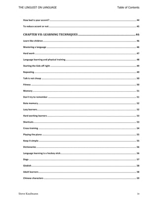 THE LINGUIST ON LANGUAGE                                                                                                        Table of Contents



   How bad is your accent? ....................................................................................................................... 44

   To reduce accent or not ........................................................................................................................ 45


   CHAPTER VII: LEARNING TECHNIQUES ............................................................................... 46

   Learn like children ................................................................................................................................ 46

   Mastering a language ........................................................................................................................... 46

   Hard work ........................................................................................................................................... 47

   Language learning and physical training ................................................................................................. 48

   Starting the kids off right ...................................................................................................................... 49

   Repeating ............................................................................................................................................ 49

   Talk is not cheap .................................................................................................................................. 50

   Fitness ................................................................................................................................................ 50

   Memory .............................................................................................................................................. 51

   Don't try to remember ......................................................................................................................... 51

   Rote memory....................................................................................................................................... 52

   Lazy learners........................................................................................................................................ 52

   Hard working learners .......................................................................................................................... 53

   Shortcuts ............................................................................................................................................. 53

   Cross-training ...................................................................................................................................... 54

   Playing the piano ................................................................................................................................. 55

   Keep it simple ...................................................................................................................................... 55

   Dictionaries ......................................................................................................................................... 56

   Language learning is a hockey stick........................................................................................................ 56

   Dogs ................................................................................................................................................... 57

   Globish................................................................................................................................................ 58

   Adult learners ...................................................................................................................................... 58

   Chinese characters ............................................................................................................................... 59




Steve Kaufmann                                                                                                                                             iv
 