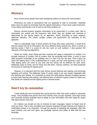 THE LINGUIST ON LANGUAGE                                       Chapter VII: Learning Techniques




Memory
   Since ancient times people have been developing systems to assist with memorization.

    Mnemonics are clues or associations that are supposed to help us remember. Hopefully
these clues are easier to remember than the objects themselves. I have never used mnemonics.
It has always seemed like a lot of work to set these systems up.

    Memory retrieval systems organize information to be memorized in a certain order. Bits of
information are ranked and the frequency with which they are studied and reviewed is
determined by the learner and/or by an algorithm, which, according to some research,
optimizes retention. The Leitner cardbox system and Supermemo are examples of this
approach.

    There is undoubtedly value in these systems for those who enjoy using them. I would think
that the cleaner the bit of information, the more effective these systems are. When it comes to
learning words, I feel it is unwise to rely too much on such systems. I also question the
relevance of the learning algorithms.

    Words are messy, fuzzy things and their meaning and usage is dependent on context. It is
through exposure to context, lots of context, that we eventually learn them. A word is most
often acquired incidentally as we suddenly see it or hear it for the nth time. That is when we
reach the tipping point in the understanding of a word, and the word becomes a part of us.
That tipping point can come at any time and the timing will be different for each word.
Deliberate study of words, and for those who like them, memory systems, can help accelerate
the process of reaching the tipping point.

    However, it is important that the main activity remain listening and reading, and eventually
speaking and writing. The deliberate study of words needs to be very closely integrated with
this listening and reading. It is important to strike the right balance between enabling learners
to enjoy their listening and reading, and offering them an efficient support system to make sure
that words are retained and the tipping point is reached earlier.




Don't try to remember
    I think adults get more frustrated than young learners when they seem unable to remember
things. They probably have poorer short term memory than younger students. Even high school
and university students probably have an ability to cram information into their heads for exams
that adult learners have lost.

    So I believe you should not rely on memory to learn languages. Expect to forget most of
what you learn. That is why consistent and intensive exposure through listening and reading to
meaningful content is so important. Through the process of ingesting the language, often the
same content, over and over again, you gradually improve your ability to deal with the new
language.


Steve Kaufmann                                                                                51
 