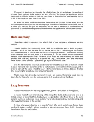 THE LINGUIST ON LANGUAGE                                         Chapter VII: Learning Techniques



    Of course it is also important to make the effort to learn the bits and pieces, t he words and
phrases. Flash cards or similar systems are very effective. Working on the words and seeing
them again in different sentences that you have heard or listened to is a good exercise for the
brain. It also helps you learn how to use them.

      But when you seem unable to remember these words and phrases, do not worry. You are
still training the brain to process the new language. The effect of all of this is cumulative even if
at times you feel you are just not improving. We all have a tendency to overestimate the
possibilities of short term change and to underestimate the opportunities for long term change.




Rote memory
   I have been asked in comments here what I think of rote memory as a language learning
method.

    I would imagine that memorizing texts could be an effective way to learn languages.
However, I would not do it, because it is not natural and not fun. I cannot imagine that I would
do it more than once. It kind of takes the fun out of language learning. I do not mind listening
to the same text over and over, even 30 or more times, if I like the content and the voice of the
narrator. I can read the same text a few times. I can invest the time in learning the words and
phrases from that text, especially in a system like LingQ, using Flash Card s and other tools
which make it rather painless. I just cannot get myself to memorize texts.

    Even if I did memorize, how much can I memorize? I need to cover a lot of material. I need
to cover more and more content in order to really become comfortable in the language, and in
order to learn all the words I need to know. I think memorization is limiting because it is too
time consuming for a relatively small amount of content.

   What is more, I am driven by my interest in what I am reading. Memorizing would slow me
down. So, for those who have the patience, go for it. It is not something that I use.




Lazy learners
   Five recommendations for lazy language learners, (which I think refers to most people.)

    1) Spend most of your time listening, while doing other tasks. Listen over and over to a
limited amount of content at first. Gradually, as you get better, listen fewer times to the same
content, and move on to more varied content. Try to listen to content you find interesting, and
where you like the voice of the narrator.

   2) Read what you are listening to in order to "mine" it for words and phrases. Review these
words and phrases regularly, without expecting to learn or remember them. Just try to notice
them in your listening and reading.



Steve Kaufmann                                                                                    52
 