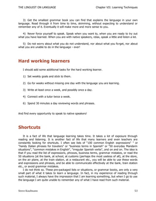 THE LINGUIST ON LANGUAGE                                       Chapter VII: Learning Techniques



    3) Get the smallest grammar book you can find that explains the language in your own
language. Read through it from time to time, skimming, without expecting to understand or
remember any of it. Eventually it will make more and more sense to you.

   4) Never force yourself to speak. Speak when you want to, when you are ready to try out
what you have learned. When you are with native speakers, relax, speak a little and listen a lot.

   5) Do not worry about what you do not understand, nor about what you fo rget, nor about
what you are unable to do in the language - ever!




Hard working learners
   I should add some additional tasks for the hard working learner.

   1) Set weekly goals and stick to them.

   2) Go for weeks without missing one day with the language you are learning.

   3) Write at least once a week, and possibly once a day.

   4) Connect with a tutor twice a week.

   6) Spend 30 minutes a day reviewing words and phrases.


And find every opportunity to speak to native speakers!




Shortcuts
    It is a fact of life that language learning takes time. It takes a lot of exposure through
reading and listening. It is another fact of life that many learners and even teachers are
constantly looking for shortcuts. I often see lists of "100 common English expressions" " or
"handy Italian phrases for travelers" or "business terms in Spanish" or "50 everyday Mandarin
situations‖, ―common mistakes in English", "irregular Spanish verbs", and on and on. The idea is
that if you read the list of expressions, phrases, business terms, grammar mistakes, or read the
50 situations (at the bank, at school, at customs (perhaps the most useless of all), at the store,
on the air plane, at the train station, at a restaurant etc., you will be able to use these words
and expressions and phrases, and be able to communicate effectively at the bank, train station
etc., or avoid grammar mistakes.
    I do not think so. These pre-packaged lists or situations, or grammar books, are only a very
small part of what it takes to learn a language. In fact, in my experience of reading through
such material, I always have the impression that I am learning something, but when I go to use
the language I am quite unable to remember any of what I have read from such material.



Steve Kaufmann                                                                                 53
 