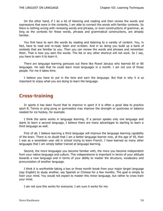 THE LINGUIST ON LANGUAGE                                        Chapter VII: Learning Techniques



    On the other hand, if I do a lot of listening and reading and then review the words and
expressions that were in the contents, I am able to connect the words with familiar contexts. So
there is nothing wrong with reviewing words and phrases, or even constructions of grammar, as
long as the contexts for these words, phrases and grammatical constructions, are already
familiar.

    You first have to earn the words by reading and listening to a variety of content. You, in
fact, have to read and re-read, listen and re-listen. And in so doing you build up a bank of
contexts that are familiar to you. Then you can review the words and phrases and remember
them. That is how you earn the words. The list or any other shortcut will not work. So I say,
you have to earn it to learn it.

    There are language learning geniuses out there like Powel Janulus who learned 60 or 80
languages. He said that he could learn most languages in a month. I am not one of those
people. For me it takes time.

   I believe you have to put in the time and earn the language. But that is why it is so
important to enjoy what you are doing to learn the language.




Cross-training
   In sports it has been found that to improve in sport A it is often a good idea to practice
sport B. Tennis or ping pong or gymnastics may improve the strength or quickness or balance
needed for ice hockey, for example.

    I think the same works in language learning. If a person speaks only one language and
starts to learn a second language, I believe there are many advantages to starting to learn a
third language as well.

    First of all, I believe learning a third language will improve the language learning capability
of the brain. There is no doubt that I am a better language learner now, at the age of 59, than
I was as a seventeen year old in school trying to learn French. I have learned so many other
languages that I am simply better trained at language learning.

    Second, the more languages you become familiar with, the more you become independent
from your native language and culture. This independ ence is important in terms of your attitude
towards a new language and in terms of your ability to master the structure, vocabulary and
pronunciation of another language.

    I think it is worthwhile taking a two or three month break from your major target language
(say English) to study another, say Spanish or Chinese for a few months. The goal is simply to
train your mind. You would not expect to master this minor language, but rather to cross train
your mind.

   I am not sure this works for everyone. I am sure it works for me.



Steve Kaufmann                                                                                  54
 