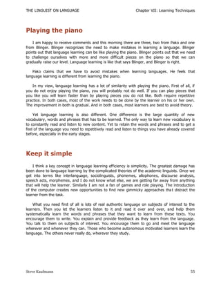 THE LINGUIST ON LANGUAGE                                       Chapter VII: Learning Techniques




Playing the piano
    I am happy to receive comments and this morning there are three, two from Pako and one
from Blinger. Blinger recognizes the need to make mistakes in learning a language. Blinger
points out that language learning can be like playing the piano. Blinger points out that we need
to challenge ourselves with more and more difficult pieces on the piano so that we can
gradually raise our level. Language learning is like that says Blinger, and Blinger is right.

    Pako claims that we have to avoid mistakes when learning languages. He feels that
language learning is different from learning the piano.

   In my view, language learning has a lot of similarity with playing the piano. First of all, if
you do not enjoy playing the piano, you will probably not do well. If you can play pieces that
you like you will learn faster than by playing pieces you do not like. Both require repetitive
practice. In both cases, most of the work needs to be done by the learner on his or her own.
The improvement in both is gradual. And in both cases, most learners are best to avoid theory.

    Yet language learning is also different. One difference is the large quantity of new
vocabulary, words and phrases that has to be learned. The only way to learn new vocabulary is
to constantly read and listen to new content. Yet to retain the words and phrases and to get a
feel of the language you need to repetitively read and listen to things you have already covered
before, especially in the early stages.




Keep it simple
    I think a key concept in language learning efficiency is simplicity. The greatest damage has
been done to language learning by the complicated theories of the academic linguists. Once we
get into terms like interlanguage, sociolinguists, phonemes, allophones, discourse analysis,
speech acts, morphemes, and I do not know what else, we are getting far away from anything
that will help the learner. Similarly I am not a fan of games and role playing. The introduction
of the computer creates new opportunities to find new gimmicky approaches tha t distract the
learner from the task.

    What you need first of all is lots of real authentic language on subjects of interest to the
learners. Then you let the learners listen to it and read it over and over, and help them
systematically learn the words and phrases that they want to learn from these texts. You
encourage them to write. You explain and provide feedback as they learn from the language.
You talk to them on subjects of interest. You encourage them to go and meet the language
wherever and whenever they can. Those who become autonomous motivated learners learn the
language. The others never really do, wherever they study.




Steve Kaufmann                                                                                55
 