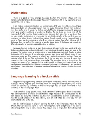 THE LINGUIST ON LANGUAGE                                         Chapter VII: Learning Techniques




Dictionaries
   There is a point of view amongst language teachers that learners should only use
monolingual dictionaries in the language they are trying to learn. All of my experience argues
against this point of view..

    I am neither a classroom teacher nor an interpreter. If I were I would own monolingual
dictionaries. But I am a language learner. I do not study dictionaries. I learn from content. I
have done so for over 40 years. My shelves are full of foreign language readers with glossaries
which give simple translations of words into English. To me these are mere hints of the
meaning. Only after meeting these words in many contexts do I learn how to use them. I do
not want lengthy explanations of new words, nor unrelated examples of the words in use, nor
synonyms nor other, to me, irrelevant information. I want a quick hint so I can get back to
trying to figure out the meaning of what I am enjoying reading (and often listening to). A
dictionary does not define the meaning of words. Usage does. A dictionary just reports on
different examples of common usage at the time of printing.

    Language learning is, to me, a fuzzy logic process. We can try to learn words and rules
deliberately, but mostly we learn incidentally, from listening and reading, as we get used to the
language. The content needs to be interesting, in order to keep us motivated. Thanks to online
dictionaries, MP3 files etc, I can alternate between easy texts and difficult texts, I even
recommend doing so. The meaning of what I am reading is sometimes unclear. There are
contexts which I do not fully understand. But I do not ask why, because I know from
experience that it all becomes clearer eventually. The important thing is to continue the
exposure to content of my choosing. In that task the quick hint based on the experience of my
own language is most effective. Using a monolingual dictionary in the language I am learning is
less efficient. I have tried. And in language learning efficiency is the great accelerator, the great
intensifier.




Language learning is a hockey stick
    Progress in language learning is like an upside-down hockey stick. During an initial period of
study you actually progress quite noticeably. From not being able to say anything, you all of a
sudden can actually say something in the new language. You can ev en understand or read
something in the new language. Wow!

    That is the first steep growth period. That is the blade of the upside-down hockey stick.
Most learning material is directed towards this first stage. You cover the usual subjects like the
train station, the bank, the post office etc. However, you still cannot carry on a conversation.
You still cannot function at the train station, bank or post office. In a way you have an
ornament and not a useful tool.

     It is the next long stage of language learning, the shaft of the hockey stick, that is the most
difficult. There are so many words to learn. Many important words and phrases do not appear
often enough to be easy to learn. Instead they are just easy to forget. It is during this period


Steve Kaufmann                                                                                    56
 