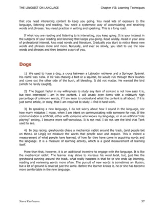 THE LINGUIST ON LANGUAGE                                        Chapter VII: Learning Techniques



that you need interesting content to keep you going. You need lots of exposure to the
language, listening and reading. You need a systematic way of accumulating and retaining
words and phrases. You need practice in writing and speaking. This is a long road.

    If what you are reading and listening to is interesting, you keep going. It is your interest in
the subjects of your reading and listening that keeps you going. Read widely. Read in your area
of professional interest. Also read novels and literature. Gradually you start to notice these new
words and phrases more and more. Naturally, and ever so slowly, you start to use the new
words and phrases and they become a part of you.




Dogs
    1) We used to have a dog, a cross between a Labrador retriever and a Springer Spaniel.
His name was Tank. If he was chasing a bird or a squirrel, he would run through thick bushes
and come out the other side of the bush, all bleeding. It did not matter. He wanted the bird
(which he rarely caught).

    2) The biggest factor in my willingness to study any item of content is not how easy it is,
but how interested I am in the content. I will attack even items with a relatively high
percentage of unknown words, if I am keen to understand what the content is all about. If it is
just some article, or story, that I am required to study, I find it hard work.

    3) In speaking a new language, I do not worry about how I sound in the language, nor
how many mistakes I make, when I am intent on communicating with someone for real. If the
communication is artificial, either with someone who knows my language, or in an artificial "role
playing" setting, I become more self-conscious. It is not real. I do not see the bird that Tank
used to see.

     4) In dog racing, greyhounds chase a mechanical rabbit around the track, (and people bet
on them). At LingQ we measure the words that people save and acquire. This is indeed a
measurement of what people have learned, of how far they have come in acquiring words and
the language. It is a measure of learning activity, whic h is a good measurement of learning
itself.

    More than that, however, it is an additional incentive to engage with the language. It is like
the mechanical rabbit. The learner may strive to increase his word total, but, just like the
greyhound running around the track, what really happens is that he or she ends up listening,
reading and reviewing words more often. The pursuit of new words is sometimes an illusion,
but a lot of ground is covered just the same. Before the learner knows it, he or she has becom e
more comfortable in the new language.




Steve Kaufmann                                                                                  57
 