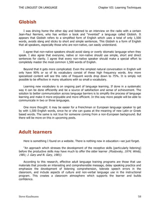 THE LINGUIST ON LANGUAGE                                      Chapter VII: Learning Techniques




Globish
    I was driving home the other day and listened to an interview on the radio with a certain
Jean-Paul Nerriere, who has written a book and "invented" a language called Globish. It
appears that Globish refers to a simplified form of English which uses a total of only 1,500
words, avoids slang and sticks to short and simple sentences. This Globish is a form of English
that all speakers, especially those who are non-native, can easily understand.

   I agree that non-native speakers should avoid slang or overly idiomatic language when they
speak. I also agree that everyone, native or non-native should use simple, short and direct
sentences for clarity. I agree that every non-native speaker should make a special effort to
completely master the most common 1,500 words of English.

    Beyond that it gets more complicated. Even the simplest natural conversation in English will
only have 90% or so of its vocabulary consist of these high frequency words. Any more
specialized content will see this ratio of frequent words drop down to 75%. I t is simply not
possible to be effective in many situations with so small a vocabulary.

    Learning new vocabulary is on ongoing part of language learning. If done in a systematic
way it can be done efficiently and be a source of satisfaction and sense of achievement. The
solution to better communication across language barriers is to simplify the process of language
learning and make it more enjoyable and more efficient. In this way more people will be able to
communicate in two or three languages.

    One more thought: it may be easier for a Frenchman or European language speaker to get
by with 1,500 English words, since he or she can guess at the meaning of new Latin or Greek
based words. The same is not true for someone coming from a non-European background. But
there will be more on this in upcoming posts.




Adult learners
   Here is something I found on a website. There is nothing new in education—we just forget.

   "An approach which stresses the development of the receptive skills (particularly listening)
before the productive skills may have much to offer the older learner (Postovsky, 1974; Winitz,
1981; J. Gary and N. Gary, 1981).

    According to this research, effective adult language training programs are those that use
materials that provide an interesting and comprehensible message, delay speaking practice and
emphasize the development of listening comprehension, tolerate speech errors in the
classroom, and include aspects of culture and non-verbal language use in the instructional
program. This creates a classroom atmosphere which supports the learner and builds
confidence.




Steve Kaufmann                                                                               58
 