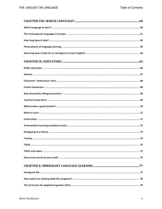 THE LINGUIST ON LANGUAGE                                                                                                        Table of Contents



   CHAPTER VIII: WHICH LANGUAGE? ...................................................................................... 60

   Which language to learn? ..................................................................................................................... 60

   The most popular languages in Europe .................................................................................................. 61

   How long does it take? ......................................................................................................................... 63

   Three phases of language learning ........................................................................................................ 64

   How long does it take for an immigrant to learn English? ........................................................................ 64


   CHAPTER IX: EDUCATORS ....................................................................................................... 66

   Public education .................................................................................................................................. 66

   Schools................................................................................................................................................ 67

   Classroom "make-busy" time ................................................................................................................ 68

   French immersion ................................................................................................................................ 68

   New Brunswick, bilingual province ........................................................................................................ 69

   Teachers know best? ............................................................................................................................ 69

   What makes a good teacher? ................................................................................................................ 70

   What to learn ...................................................................................................................................... 71

   Universities ......................................................................................................................................... 71

   A humanities learning providence fund.................................................................................................. 72

   Dialoguing as a theory .......................................................................................................................... 73

   Testing ................................................................................................................................................ 74

   TOEIC .................................................................................................................................................. 75

   TOEIC and Japan .................................................................................................................................. 75

   How many words do you need? ............................................................................................................ 76


   CHAPTER X: IMMIGRANT LANGUAGE LEARNING ............................................................. 77

   Immigrant ESL...................................................................................................................................... 77

   How useful are existing adult ESL programs? .......................................................................................... 78

   The US Center for Applied Linguistics (CAL) ............................................................................................ 79




Steve Kaufmann                                                                                                                                              v
 