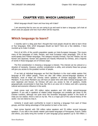 THE LINGUIST ON LANGUAGE                                           Chapter VIII: Which Language?




               CHAPTER VIII: WHICH LANGUAGE?
   Which language should I learn and how long will it take?

   I am assuming that by now you are raring to go and want to learn a language. Let's look at
which ones are popular and how much effort will be required.




Which language to learn?
    I recently said in a blog post that I thought that most people should be able to learn three
or four languages. Well, which languages should we learn? Here are a few statistics. I have
rounded up to make it simpler.

    First of all 45% of the world's population speaks an Indo-European language. This covers
many of the languages of India, Persian, and most European origin languages. 22% of the
world speaks Sino-Tibetan languages. This category includes Chinese, Thai and Tibetan, but not
Korean and Japanese. Korean and Japanese are heavily influenced by Chinese , and a majority
of words in those languages are of Chinese origin.

     The first consideration in choosing a language is interest. This interest can be cultural or a
situation of necessity. However, another consideration is utility, and certainly these two groups
will give you access to the greatest number of people.

    If we look at individual languages we find that Mandarin is the most widely spoken first
language at 875 million people. There are also 180 million second-language speakers of
Mandarin; most of these are Chinese native speakers of Chinese languages other than
Mandarin. If you know Mandarin you will have an easier time with other Chinese languages and
even Japanese and Korean. So Chinese will give you access to lots of speakers, mostly
geographically concentrated in East Asia. But this is an area rich in history and with a growing
cultural and economic influence in the world.

    Hindi comes next with 370 million native speakers and 120 million second-language
speakers. If you add in speakers of related Indian languages you probably get closer to the
Chinese numbers, although not quite since the Dravidian languages spoken in the South of
India are not related. Hindi is next on my list. This is a major part of the cultural history of the
world. I do not intend to miss it.

   Certainly it would seem worthwhile to invest in learning a language fr om each of these
groups, and then taking advantage of that position to learn a few more.

   Next comes Spanish with 350 million native speakers and 70 million second language
speakers. If you add in the closely related Latin-based languages of Portuguese, French, Italian
and others, you easily bring the number of Latin language group speakers up to 750 million. I


Steve Kaufmann                                                                                   60
 