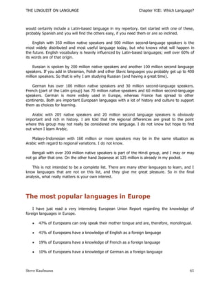 THE LINGUIST ON LANGUAGE                                       Chapter VIII: Which Language?



would certainly include a Latin-based language in my repertory. Get started with one of these,
probably Spanish and you will find the others easy, if you need them or are so inclined.

    English with 350 million native speakers and 500 million second-language speakers is the
most widely distributed and most useful language today, but who knows what will happen in
the future. English vocabulary is heavily influenced by Latin-based languages; well over 60% of
its words are of that origin.

     Russian is spoken by 200 million native speakers and another 100 million second language
speakers. If you add in Ukrainian, Polish and other Slavic languages you probably get up to 400
million speakers. So that is why I am studying Russian (and having a great time).

   German has over 100 million native speakers and 30 million second-language speakers.
French (part of the Latin group) has 70 million native speakers and 60 million second-language
speakers. German is more widely used in Europe, whereas France has spread to other
continents. Both are important European languages with a lot of history and culture to support
them as choices for learning.

    Arabic with 205 native speakers and 20 million second language speakers is obviously
important and rich in history. I am told that the regional differences are great to the point
where this group may not really be considered one language. I do not know but hope to find
out when I learn Arabic.

   Malayo-Indonesian with 160 million or more speakers may be in the same situation as
Arabic with regard to regional variations. I do not know.

    Bengali with over 200 million native speakers is part of the Hin di group, and I may or may
not go after that one. On the other hand Japanese at 125 million is already in my pocket.

   This is not intended to be a complete list. There are many other languages to learn, and I
know languages that are not on this list, and they give me great pleasure. So in the final
analysis, what really matters is your own interest.




The most popular languages in Europe
    I have just read a very interesting European Union Report regarding the knowledge of
foreign languages in Europe.

      47% of Europeans can only speak their mother tongue and are, therefore, monolingual.

      41% of Europeans have a knowledge of English as a foreign language

      19% of Europeans have a knowledge of French as a foreign language

      10% of Europeans have a knowledge of German as a foreign language



Steve Kaufmann                                                                              61
 