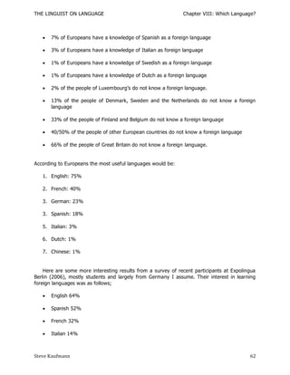 THE LINGUIST ON LANGUAGE                                      Chapter VIII: Which Language?



      7% of Europeans have a knowledge of Spanish as a foreign language

      3% of Europeans have a knowledge of Italian as foreign language

      1% of Europeans have a knowledge of Swedish as a foreign language

      1% of Europeans have a knowledge of Dutch as a foreign language

      2% of the people of Luxembourg’s do not know a foreign language.

      13% of the people of Denmark, Sweden and the Netherlands do not know a foreign
       language

      33% of the people of Finland and Belgium do not know a foreign language

      40/50% of the people of other European countries do not know a foreign language

      66% of the people of Great Britain do not know a foreign language.


According to Europeans the most useful languages would be:

   1. English: 75%

   2. French: 40%

   3. German: 23%

   3. Spanish: 18%

   5. Italian: 3%

   6. Dutch: 1%

   7. Chinese: 1%


    Here are some more interesting results from a survey of recent participants at Expolingua
Berlin (2006), mostly students and largely from Germany I assume. Their interest in learning
foreign languages was as follows;

      English 64%

      Spanish 52%

      French 32%

      Italian 14%



Steve Kaufmann                                                                            62
 