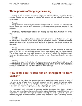 THE LINGUIST ON LANGUAGE                                        Chapter VIII: Which Language?




Three phases of language learning
    Looking at my experience in various languages including Chinese, Japanese, French,
Spanish, German and now Russian, to name a few, I would say that learning is divided into
three phases.

    Phase 1.
    You go from zero to the ability to understand simple words and phrases. You can distinguish
sounds, words and phrases. You are amazed that you can make out some el ements of the
language.

   This takes 3 months of daily listening and reading and word study. Minimum one hour a
day.

    Phase 2.
    You listen to and read simple short articles and work towards a level where you can begin
to read material intended for the native speaker. This takes another 3 months of listening,
reading and word study. You start to write. You start to speak but only a little. Minimum one
hour a day.

     Phase 3.
     You are now into authentic content. You are interested. You are motivated by your new
ability to function in a new language. You still do not speak well but you can read and listen.
You continue to read and listen a lot, broadening your range of content. You start some novels
which you do not complete. Another three months of heavy listening and reading and word
study.

   Phase 4.
   You continue your input activities but you are now ready to speak. You want to show off.
Your first efforts at showing off end in defeat but you keep coming back for more. You notice
where you have trouble. You are about to take off in the language.




How long does it take for an immigrant to learn
English?
   According to the folks at the American Center for Applied Linguistics, it takes six years of
100 hours a year of class time. (Paragraph below).In my view, anyo ne living in the US (or
Canada), who plans to rely on spending the next six years in a classroom, twice a week, in
order to improve his or her English, is probably not going to get too far.

    ―Extrapolating from the studies of children's language acquisitio n cited below, it appears
that it can take several years. For example, studies suggest that school-aged children need 2 to
3 years to develop social language (conversational skills) and 5 to 7 years to acquire the
academic language proficiency needed to reach parity with native English speakers (Cummins,



Steve Kaufmann                                                                               64
 