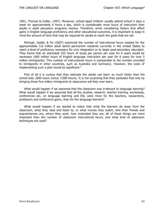 THE LINGUIST ON LANGUAGE                                         Chapter VIII: Which Language?



1991; Thomas & Collier, 1997). Moreover, school-aged children usually attend school 5 days a
week for approximately 6 hours a day, which is considerably more hours of instruction than
adults in adult education programs receive. Therefore, when considering factors that affect
gains in English language proficiency and other educational outcomes, it is important to keep in
mind the amount of time that may be required for adults to reach the goals that are set.

     McHugh, Gelatt, & Fix (2007) examined the number of instructional hours needed for the
approximately 5.8 million adult lawful permanent residents currently in the United States to
reach a level of proficiency necessary for civic integration or to begin post-secondary education.
They found that an estimated 103 hours of study per person per year for 6 years would be
necessary (600 million hours of English language instruction per year for 6 years for over 5
million immigrants). This number of instructional hours is comparable to the number provided
to immigrants in other countries, such as Australia and Germany). However, the costs of
implementing such a plan would be significant."

    First of all it is curious that they estimate the adults can learn so much faster than the
school kids. (600 hours versus 7,000 hours). It is not surprising that they postulate that only by
bringing these five million immigrants to classrooms will they ever learn.

    What would happen if we assumed that the classroom was irrelevant to language learning?
What would happen if we assumed that all the studies, research, teacher training, workshops,
conferences etc. on language learning and ESL were more for the teachers, researchers,
professors and conference goers, than for the language learners?

    What would happen if we started to notice that what the learners do away from the
classroom, what they read and listen to, or what movies they watch, who their friends and
acquaintances are, where they work, how motivated they are, all of these things are more
important than the number of classroom instructional hours, and what kind of classroom
techniques are used?




Steve Kaufmann                                                                                 65
 