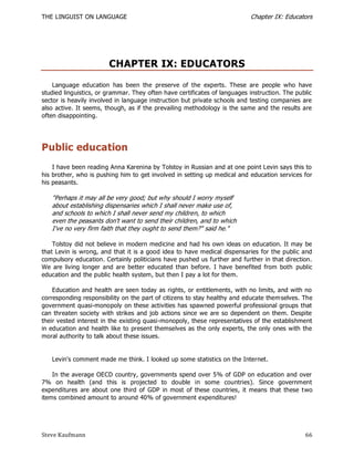 THE LINGUIST ON LANGUAGE                                                   Chapter IX: Educators




                        CHAPTER IX: EDUCATORS
    Language education has been the preserve of the experts. These are people who have
studied linguistics, or grammar. They often have certificates of languages instruction. The public
sector is heavily involved in language instruction but private schools and testing companies are
also active. It seems, though, as if the prevailing methodology is the same and the results are
often disappointing.




Public education
    I have been reading Anna Karenina by Tolstoy in Russian and at one point Levin says this to
his brother, who is pushing him to get involved in setting up medical and education services for
his peasants.

   "Perhaps it may all be very good; but why should I worry myself
   about establishing dispensaries which I shall never make use of,
   and schools to which I shall never send my children, to which
   even the peasants don't want to send their children, and to which
   I've no very firm faith that they ought to send them?" said he."

    Tolstoy did not believe in modern medicine and had his own ideas on education. It may be
that Levin is wrong, and that it is a good idea to have medical dispensaries for the public and
compulsory education. Certainly politicians have pushed us further and further in that direction.
We are living longer and are better educated than before. I have benefited from both public
education and the public health system, but then I pay a lot for them.

    Education and health are seen today as rights, or entitlements, with no limits, and with no
corresponding responsibility on the part of citizens to stay healthy and educate them selves. The
government quasi-monopoly on these activities has spawned powerful professional groups that
can threaten society with strikes and job actions since we are so dependent on them. Despite
their vested interest in the existing quasi-monopoly, these representatives of the establishment
in education and health like to present themselves as the only experts, the only ones with the
moral authority to talk about these issues.


   Levin's comment made me think. I looked up some statistics on the Internet.

    In the average OECD country, governments spend over 5% of GDP on education and over
7% on health (and this is projected to double in some countries). Since government
expenditures are about one third of GDP in most of these countries, it means that these two
items combined amount to around 40% of government expenditures!




Steve Kaufmann                                                                                 66
 