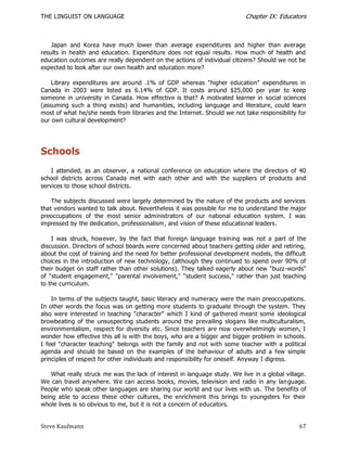 THE LINGUIST ON LANGUAGE                                                   Chapter IX: Educators



    Japan and Korea have much lower than average expenditures and higher than average
results in health and education. Expenditure does not equal results. How much of health and
education outcomes are really dependent on the actions of individual citizens? Should we not be
expected to look after our own health and education more?

    Library expenditures are around .1% of GDP whereas "higher education" expenditures in
Canada in 2003 were listed as 6.14% of GDP. It costs around $25,000 per year to keep
someone in university in Canada. How effective is that? A motivated learner in social sciences
(assuming such a thing exists) and humanities, including language and literature, could learn
most of what he/she needs from libraries and the Internet. Should we not take responsibility for
our own cultural development?




Schools
    I attended, as an observer, a national conference on education where the directors of 40
school districts across Canada met with each other and with the suppliers of products and
services to those school districts.

    The subjects discussed were largely determined by the nature of the products and services
that vendors wanted to talk about. Nevertheless it was possible for me to understand the major
preoccupations of the most senior administrators of our national education system. I was
impressed by the dedication, professionalism , and vision of these educational leaders.

    I was struck, however, by the fact that foreign language training was not a part of the
discussion. Directors of school boards were concerned about teachers getting older and retiring,
about the cost of training and the need for better professional development models, the difficult
choices in the introduction of new technology, (although they continued to spend over 90% of
their budget on staff rather than other solutions). They talked eagerly about new "buzz -words"
of "student engagement," "parental involvement," "student success," rather than just teaching
to the curriculum.

    In terms of the subjects taught, basic literacy and numeracy were the main preoccupations.
In other words the focus was on getting more students to graduate through the system. They
also were interested in teaching "character" which I kind of ga thered meant some ideological
browbeating of the unsuspecting students around the prevailing slogans like multiculturalism,
environmentalism, respect for diversity etc. Since teachers are now overwhelmingly women, I
wonder how effective this all is with the boys, who are a bigger and bigger problem in schools.
I feel "character teaching" belongs with the family and not with some teacher with a political
agenda and should be based on the examples of the behaviour of adults and a few simple
principles of respect for other individuals and responsibility for oneself. Anyway I digress.

    What really struck me was the lack of interest in language study. We live in a global village.
We can travel anywhere. We can access books, movies, television and radio in any lan guage.
People who speak other languages are sharing our world and our lives with us. The benefits of
being able to access these other cultures, the enrichment this brings to youngsters for their
whole lives is so obvious to me, but it is not a concern of educators.


Steve Kaufmann                                                                                 67
 
