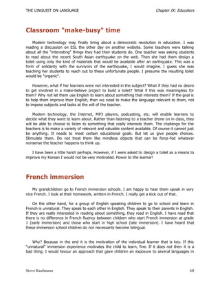 THE LINGUIST ON LANGUAGE                                                   Chapter IX: Educators




Classroom "make-busy" time
     Modern technology may finally bring about a democratic revolution in education. I was
reading a discussion on ESL the other day on another website. Some teachers were talking
about all the "interesting" things they had their students do. One teacher was asking students
to read about the recent South Asian earthquake on the web. Then she had them design a
toilet using only the kind of materials that would be available after an earthquake. This was a
form of solidarity with the survivors of the earthquake, I would imagine. I guess she was
teaching her students to reach out to these unfortunate people. I presume the resulting toilet
would be "organic".

    However, what if her learners were not interested in the subject? What if they had no desire
to get involved in a make-believe project to build a toilet? What if this was meaningless for
them? Why not let them use English to learn about something that interests them? If the goal is
to help them improve their English, then we need to make the language relevant to them, not
to impose subjects and tasks at the will of the teacher.

     Modern technology, the Internet, MP3 players, podcasting, etc. will enable learners to
decide what they want to learn about. Rather than listening to a teacher drone on in class, they
will be able to choose to listen to something that really interests them. The challenge for the
teachers is to make a variety of relevant and valuable content available. Of course it cannot just
be anything. It needs to meet certain educational goals. But let us give people choices.
Stimulate them. Do not treat them like mindless objects that can be force -fed whatever
nonsense the teacher happens to think up.

   I have been a little harsh perhaps. However, if I were asked to design a toilet as a means to
improve my Korean I would not be very motivated. Power to the learner!




French immersion
    My grandchildren go to French immersion schools. I am happy to hear them speak in very
nice French. I look at their homework, written in French. I really get a kick out of that.

    On the other hand, for a group of English speaking children to go to school and learn in
French is unnatural. They speak to each other in English. They speak to their parents in English.
If they are really interested in reading about something, they read in English. I have read that
there is no difference in French fluency between children who start French immersion at grade
1 (early immersion) and those who start in high school (late immersion). I have heard t hat
these immersion school children do not necessarily become bilingual.


   Why? Because in the end it is the motivation of the individual learner that is key. If this
"unnatural" immersion experience motivates the child to learn, fine. If it does not then it is a
bad thing. I would favour an approach that gave children an exposure to several languages in



Steve Kaufmann                                                                                 68
 