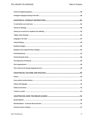THE LINGUIST ON LANGUAGE                                                                                                        Table of Contents



   Center for Applied Linguistics ................................................................................................................ 80

   Immigrant language learning in the USA ................................................................................................ 80


   CHAPTER XI: LITERACY INSTRUCTION ................................................................................ 82

   To read better, just read more .............................................................................................................. 82

   Literacy as ideology .............................................................................................................................. 83

   Literacy as an exercise in academic hair-splitting .................................................................................... 83

   "Higher-order thinking" ........................................................................................................................ 84

   Language is not math. .......................................................................................................................... 85

   Critical thinking .................................................................................................................................... 85

   Reading strategies................................................................................................................................ 86

   Reading is more important than studying .............................................................................................. 86

   Promoting literacy ............................................................................................................................... 87

   The fourth grade slump ........................................................................................................................ 88

   The importance of listening .................................................................................................................. 89

   Oral comprehension ............................................................................................................................. 89

   This is also true for foreign language learners. ........................................................................................ 89


   CHAPTER XII: CULTURE AND POLITICS ............................................................................... 90

   Culture ................................................................................................................................................ 90

   Cross-cultural communication ............................................................................................................... 91

   Culture and language ........................................................................................................................... 91

   Political correctness ............................................................................................................................. 92

   "French is a value" ............................................................................................................................... 92


   CHAPTER XIII: HOW THE BRAIN LEARNS ........................................................................... 94

   Gerald Edelman ................................................................................................................................... 94

   Manfred Spitzer – A German Neuroscientist ........................................................................................... 95

   The brain and our attitude .................................................................................................................... 97



Steve Kaufmann                                                                                                                                             vi
 