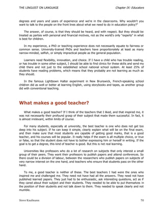 THE LINGUIST ON LANGUAGE                                                      Chapter IX: Educators



degrees and years and years of experience and we're in the classrooms. Why wouldn't you
want to talk to the people on the front lines about what we need to do in education policy?"

    The answer, of course, is that they should be heard, and with respect. But they should be
treated as parties with personal and financial motives, not as the world's only "experts" in what
is best for children.

    In my experience, a PhD or teaching experience does not necessarily equate to fairness or
common sense. University-trained PhDs and teachers have proportionately at least as many
narrow-minded, selfish, or simply impractical people as the general population.

    Learners need flexibility, innovation, and choice. If I have a child who has trouble reading,
or has trouble in some other subject, I should be able to find clinics for these skil ls and send my
child there and not just to the established school national school system. At least 25% of
students have reading problems, which means that they probably are not learning as much as
they should.

    In the famous Lightbown Halter experiment in New Brunswick, French-speaking school
children did as well or better at learning English, using storybooks and tapes, as another group
did with conventional teaching.




What makes a good teacher?
     What makes a good teacher? If I think of the teachers that I liked, and that inspired me, it
was not necessarily their profound grasp of their subject that made them successful. In fact, it
is almost irrelevant, within limits of course.

    For many students, especially at university, the best teacher is one who does not get too
deep into his subject. If he can keep it simple, clearly explain what will be on the final exam,
and then make sure that most students are capable of getting good marks, that is a good
teacher, and his courses will be popular. It really helps if the exam is all multiple choice, or true
or false, so that the student does not have to bother expressing him or herself in writing. If the
goal is to get a degree, this kind of teacher is good. But this is not real learning.

    Universities like professors who do a lot of research on subjects that only interest a small
group of their peers. They want their professors to publish papers and attend conferences. So
there could be a division of labour, between the researchers who publish papers on subjects of
very narrow interest on the one hand, and teachers who ensure that students pass on the other
hand.

    To me, a good teacher is neither of these. The best teachers I had were the ones who
inspired me and challenged me. They need not have had all the answers. They need not have
published learned papers. They just had to be enthusiastic, ask interesting questions, act as if
they cared about their subject and their students. They needed to be able to put themselves in
the position of their students and not talk down to them. They needed to speak clearly and not
mumble.


Steve Kaufmann                                                                                    70
 