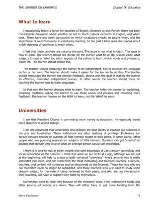 THE LINGUIST ON LANGUAGE                                                    Chapter IX: Educators




What to learn
   I occasionally follow a forum for teachers of English. Recently at that Forum, there has been
considerable discussion about whether or not to teach cultural elements in English, and which
ones. There have also been discussions on which vocabulary should be taught when, and the
importance of word frequency in vocabulary learning. In the past I have seen discussions about
which elements of grammar to teach when.

    I feel that these teachers are missing the point. The issue is not what to teach. The issue is
how to learn. The teacher should not decide for the learner what he or she should learn; what
subjects to read or listen to; which aspects of the culture to learn; which words and phrases to
learn; etc. The learner should decide this.

    The teacher should encourage the learner to be independent, and to discover the language
on his or her own. The teacher should make it easier for the lear ner to do this. The teacher
should encourage the learner and provide feedback, always with the goal of making the learner
an effective, motivated independent learner. In other words the teacher should focus on
teaching the learner how to learn languages.

    In that way the learner chooses what to learn. The teacher helps the learner by explaining,
providing feedback, asking the learner to use these words and phrases and providing more
feedback. The teacher focuses on the HOW to learn, not the WHAT to learn.




Universities
   I see that President Obama is committing more money to education. He especially wants
more students to attend college.

   I am not convinced that universities and colleges are best places to educate our societies in
the arts and humanities. These institutions are often bastions of privilege. Professors can
pursue obscure studies on subjects of little interest except to their peers, in other words, other
people who are pursuing research on subjects of little interest. Students can get "credits" on
courses that contain very little of what an average person would call knowledge.

    I think it is time to look at other models that take advantage of 21st century technology and
social interaction via the Internet. I think that what we are on to at L ingQ, although we are just
at the beginning, will help to create a really universal "university" where anyone who is really
interested can learn, and can learn from the most motivating and talented teachers. Learners,
teachers, and content will converge and be discovered on the Internet. Those learners who are
not motivated need no longer be subsidized, and those teachers who just want to study some
obscure subject for the sake of being reviewed by their peers, and who are not interested in
their students, will have to support their habit by themselves.

   Universities want to raise fees because of the economic crisis. Their endowment funds and
other sources of income are down. They will either have to get more funding from the


Steve Kaufmann                                                                                  71
 