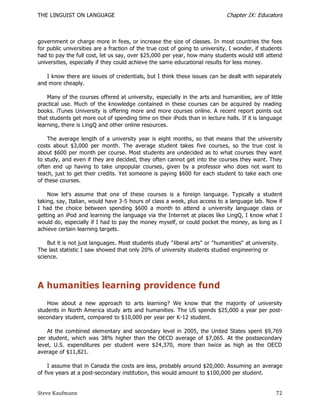 THE LINGUIST ON LANGUAGE                                                      Chapter IX: Educators



government or charge more in fees, or increase the size of classes. In most countries the fees
for public universities are a fraction of the true cost of going to university. I wonder, if students
had to pay the full cost, let us say, over $25,000 per year, how many students would still attend
universities, especially if they could achieve the same educational results for less money.

   I know there are issues of credentials, but I think these issues can be dealt with separately
and more cheaply.

    Many of the courses offered at university, especially in the arts and humanities, are of little
practical use. Much of the knowledge contained in these courses can be acquired by reading
books. iTunes University is offering more and more courses online. A recent report points out
that students get more out of spending time on their iPods than in lecture halls. If it is language
learning, there is LingQ and other online resources.

    The average length of a university year is eight months, so that means that the university
costs about $3,000 per month. The average student takes five courses, so the true cost is
about $600 per month per course. Most students are undecided as to what courses they want
to study, and even if they are decided, they often cannot get into the courses they want. They
often end up having to take unpopular courses, given by a professor who does not want to
teach, just to get their credits. Yet someone is paying $600 for each student to take each one
of these courses.

    Now let's assume that one of these courses is a foreign language. Typically a student
taking, say, Italian, would have 3-5 hours of class a week, plus access to a language lab. Now if
I had the choice between spending $600 a month to attend a university language class or
getting an iPod and learning the language via the Internet at places like LingQ, I know what I
would do, especially if I had to pay the money myself, or could pocket the money, as long as I
achieve certain learning targets.

    But it is not just languages. Most students study "liberal arts" or "humanities" at university.
The last statistic I saw showed that only 20% of university students studied engineering or
science.




A humanities learning providence fund
    How about a new approach to arts learning? We know that the majority of university
students in North America study arts and humanities. The US spends $25,000 a year per post-
secondary student, compared to $10,000 per year per K-12 student.

    At the combined elementary and secondary level in 2005, the United States spent $9,769
per student, which was 38% higher than the OECD average of $7,065. At the postsecondary
level, U.S. expenditures per student were $24,370, more than twice as high as the OECD
average of $11,821.

     I assume that in Canada the costs are less, probably around $20,000. Assuming an average
of five years at a post-secondary institution, this would amount to $100,000 per student.


Steve Kaufmann                                                                                    72
 