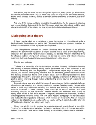 THE LINGUIST ON LANGUAGE                                                     Chapter IX: Educators



     Now what if, say in Canada, on graduating from high school, every person got a humanities
educational provident fund of $50,000, which they could use to purchase educational services,
books, online courses, coaching, courses at different centres of learning or whatever, over their
lifetime.

    And what if this money could also be used for in-depth testing for the purpose of obtaining
degrees, certificates, diplomas and the like. This money would earn interest and could be used
at any time in the life of the citizen, but only for well-defined educational expenditures.




Dialoguing as a theory
     A friend recently asked me to participate in a one day seminar on citizenship put on by a
local university, Simon Fraser, as part of their "Semester on Dialogue" program, described as
follows on their website. I have highlighted certain phrases.

    "The Undergraduate Semester in Dialogue addresses what we believe is the principal
challenge for contemporary education: to inspire students with a sense of civic responsibility,
encourage their passion to improve Canadian society, and develop innovative intellect ual tools
for effective problem solving. Each semester we develop an original and intensive learning
experience that uses dialogue to focus student education on public issues."

   The site goes on to say:

     "Dialogue is a particularly effective educational pa radigm, involving collaborative listening
and learning to discover meaning among diverse participants, and is best conducted in the
context of citizenship and civic engagement. Dialogue offers helpful ways to relate to one
another, and leads to better-quality outcomes than the adversarial, position-based discussions
that typically characterize debate about complex issues. Dialogue-based processes build deep
relationships through free expression of views and respectful exploration of differences, with
positive action emerging through mutual understanding around sources of agreement and
disagreement."
     I am not entirely sure what all of that means. I was not aware that the principal challenge
of contemporary education is to inspire a passion to improve Canadian society. I am certainly
aware of other major challenges including poor literacy. But assuming that this —improving
Canadian society—is a major challenge, surely there will be various positions, and even
conflicting positions, on how to do this. People's interests and ideologies differ. Surely, in
reality, there will be a need to go beyond a ―respectful exploration of differences", as these
different positions come into contact with each other. At some point people will have to debate
and try to defend their positions, and decide which positions are more useful. And not everyone
will agree. Not all positions are equally useful nor equally worthy of respect. I doubt if a love -in
of ―collaborative listening" can achieve very much.

    At any rate, at this one day seminar the students presented us with largely a monolithic
"position" on multiculturalism, and when I and others questioned this orthodoxy we were either
ignored, or attacked. There was not much listening by the students, collaborative or otherwise.



Steve Kaufmann                                                                                    73
 