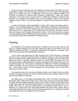 THE LINGUIST ON LANGUAGE                                                     Chapter IX: Educators



    During our one day conference we were divided into groups around small tables. We were
encouraged to doodle, draw and write down "whatever came into our heads" onto large paper
sheets on our tables, just like in kindergarten. These were then gathered togethe r and
combined to represent our collective ideas. Doodling is collaborative, I guess. Our student
moderators were trying to get us into the mood for collaborative doodling by leading serious
discussion on citizenship with questions like, (I am not joking), "What is your favourite
Canadian movie?" "What is your favourite pastime?" "Should five year olds have the right to
vote?‖

    I prefer free discussion without manipulation. I agree where I agree, and disagree where I
disagree. I do not collaboratively listen. I listen to understand. A conversation is by definition a
dialogue. The goal is not to effect improvement, but to exchange views and ideas and bring
facts forward. It is an opportunity to try to defend one's own opinions, to discover holes in
one's own position, and to explore the positions of others. This is best done with no special
rules or assumptions about collaborating to improve things. In any case, differences of ideology
or interest soon expose all this collaborative theology as bogus.




Testing
    How effective are the existing language tests for English? How do we know what our skill
level is in another language? How can other people best judge our skill level? Is our own
subjective evaluation enough? Is it possible to standardize the evaluatio n of language skills?
What are the advantages and disadvantages of doing so?

    I do not know much about tests for other languages since I have not taken any language
tests since I did my British Foreign Service Exam for Mandarin Chinese in 1969. Not taking tests
has not prevented me from becoming fluent in a number of languages since then. Not having
passed any tests in Japanese, Spanish, Swedish or German does not prevent me from
conducting business in these languages. These are all languages that I studied very hard on my
own after the age of 25. I did it using my principles but without the tremendous advantages of
modern technology, like the resources of the Internet, MP3 players, and online dictionaries
etc... I know what my level is in these languages even without taking a test. I know what I
need to do to improve further.

    I am studying Korean now, and what is holding me back is not the lack of tests, but rather
the lack of interesting content. I am tired of reading and listening to textbook content in Korea
and this really affects my motivation.

    For English there is no shortage of standardized tests. TOEFL and TOEIC are perhaps the
best known. Many people achieve high scores in these tests and cannot communicate properly
in English. Millions of people, especially in Asia, put more effort into lear ning the tricks of how
to pass these tests than into learning English itself. In the long run they are the losers. Their
English often does not reach the level required for professional communication. Here in
Vancouver our schools have many international students who cannot write a proper essay or
report without the help of an editor or tutor. Once they graduate from our indulgent universities
and colleges they face a rude awakening in the workplace.


Steve Kaufmann                                                                                   74
 