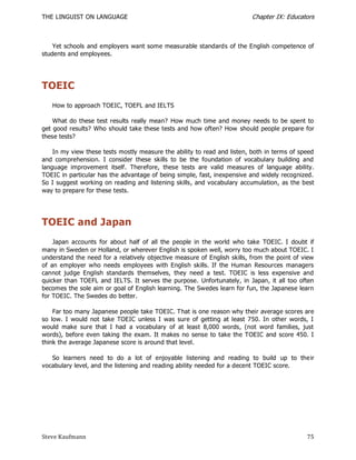 THE LINGUIST ON LANGUAGE                                                  Chapter IX: Educators



    Yet schools and employers want some measurable standards of the English competence of
students and employees.




TOEIC
   How to approach TOEIC, TOEFL and IELTS

    What do these test results really mean? How much time and money needs to be spent to
get good results? Who should take these tests and how often? How should people prepare for
these tests?

    In my view these tests mostly measure the ability to read and listen, both in terms of speed
and comprehension. I consider these skills to be the foundation of vocabulary building and
language improvement itself. Therefore, these tests are valid measures of language ability.
TOEIC in particular has the advantage of being simple, fast, inexpensive and widely recognized.
So I suggest working on reading and listening skills, and vocabulary accumulation, as the best
way to prepare for these tests.




TOEIC and Japan
    Japan accounts for about half of all the people in the world who take TOEIC. I doubt if
many in Sweden or Holland, or wherever English is spoken well, worry too much about TOEIC. I
understand the need for a relatively objective measure of English skills, from the point of view
of an employer who needs employees with English skills. If the Human Resources managers
cannot judge English standards themselves, they need a test. TOEIC is less expensive and
quicker than TOEFL and IELTS. It serves the purpose. Unfortunately, in Japan, it all too often
becomes the sole aim or goal of English learning. The Swedes learn for fun, the Japanese learn
for TOEIC. The Swedes do better.

    Far too many Japanese people take TOEIC. That is one reason why their average scores are
so low. I would not take TOEIC unless I was sure of getting at least 750. In other words, I
would make sure that I had a vocabulary of at least 8,000 words, (not word families, just
words), before even taking the exam. It makes no sense to take the TOEIC and score 450. I
think the average Japanese score is around that level.

   So learners need to do a lot of enjoyable listening and reading to build up to the ir
vocabulary level, and the listening and reading ability needed for a decent TOEIC score.




Steve Kaufmann                                                                               75
 